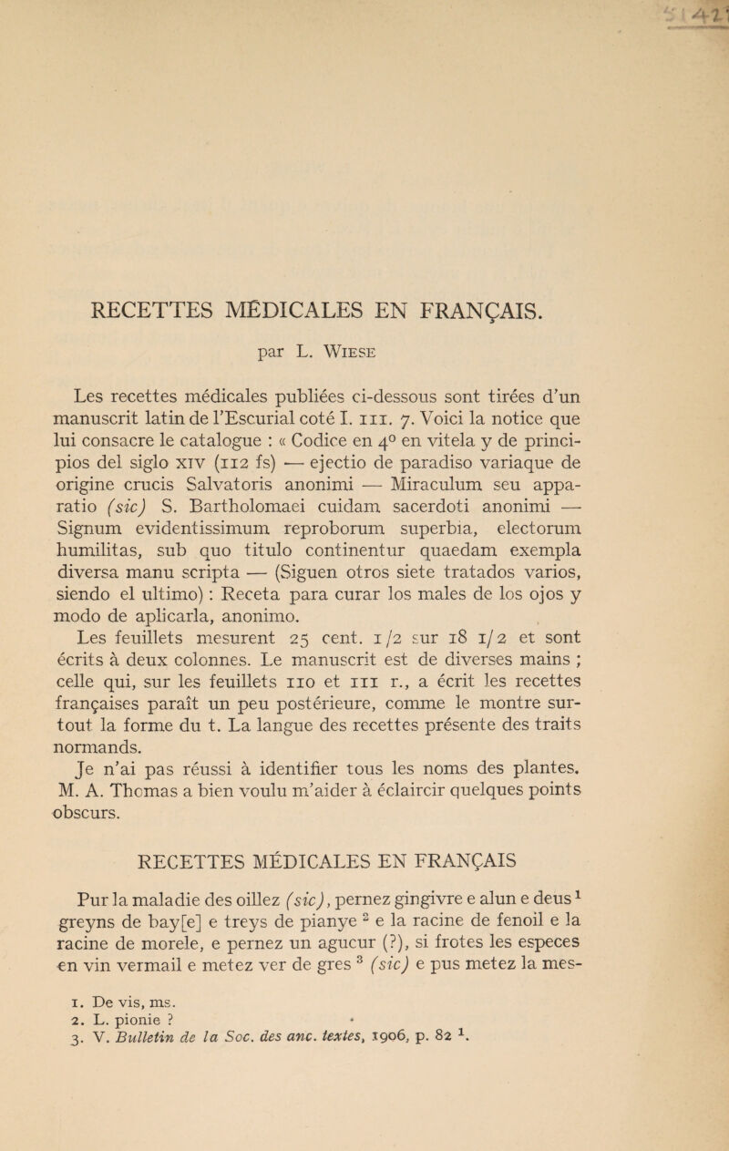 RECETTES MEDICALES EN FRANQAIS. par L. Wiese Les recettes medicales publiees ci-dessous sont tirees d*un manuscrit latin de PEscurial cote I. m. 7. Voici la notice que lui consacre le catalogue : « Codice en 40 en vitela y de princi- pios del siglo xiv (112 fs) *— ejectio de paradiso variaque de origine crucis Salvatoris anonimi — Miraculum seu appa- ratio (sic) S. Bartholomaei cuidam sacerdoti anonimi — Signum evidentissimum reproborum superbia, electorum humilitas, sub quo titulo continentur quaedam exempla diversa manu scripta — (Siguen otros siete tratados varios, siendo el ultimo): Receta para curar los males de los ojos y modo de aplicarla, anonimo. Les feuillets mesurent 25 cent. 1 /2 sur 18 1/ 2 et sont ecrits ä deux colonnes. Le manuscrit est de diverses mains ; celle qui, sur les feuillets 110 et in r., a ecrit les recettes frangaises parait un peu posterieure, comme le montre sur- tout la forme du t. La langue des recettes presente des traits normands. Je n’ai pas reussi ä identifier tous les noms des plantes. M. A. Themas a bien voulu m/aider ä eclaircir quelques points obscurs. RECETTES MEDICALES EN FRANQAIS Pur la maladie des oillez (sic), pernez gingivre e alun e deus1 greyns de bay[e] e treys de pianye 2 e la racine de fenoil e la racine de morele, e pernez un agucur (?), si frotes les especes en vin vermail e metez ver de gres 3 (sic) e pus metez la mes- 1. De vis, ms. 2. L. pionie ?