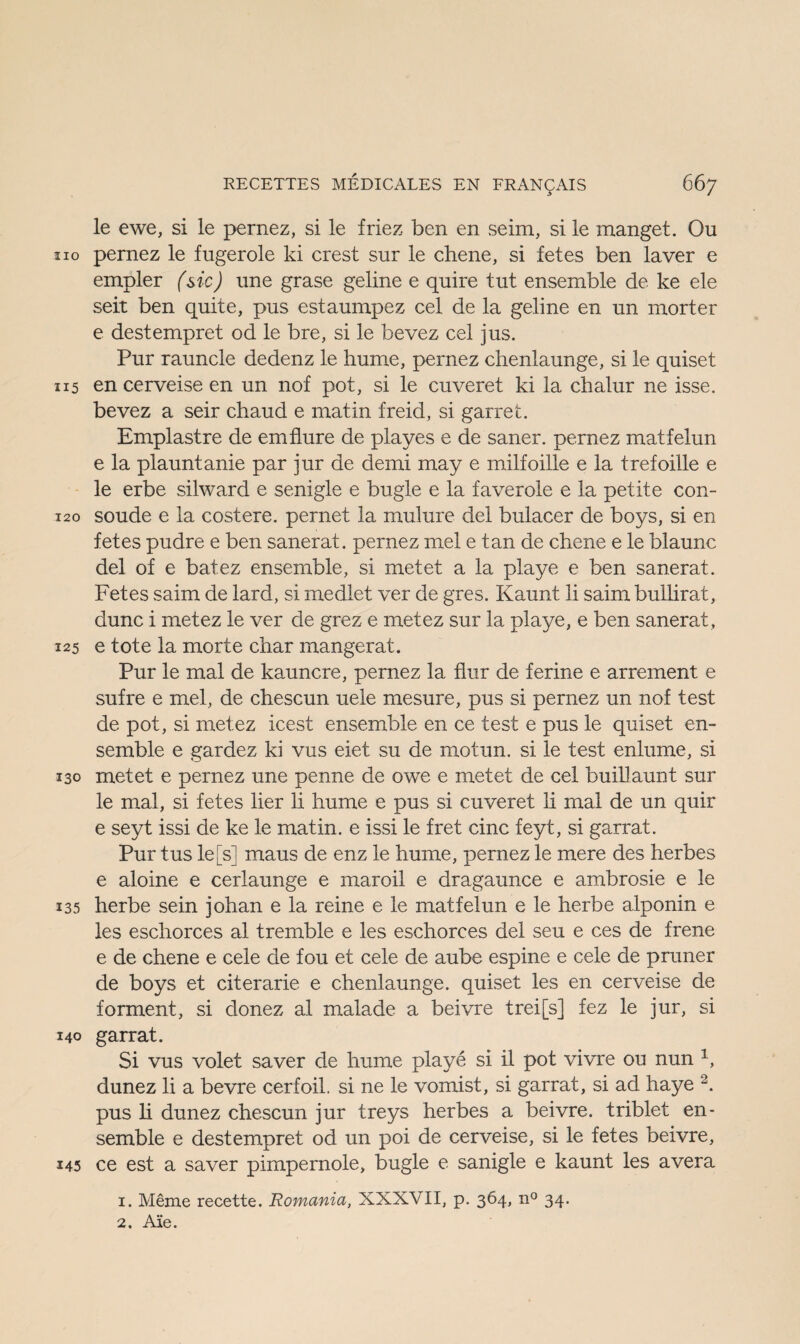 le ewe, si le pernez, si le friez ben en seim, si le manget. Ou ho pernez le fugerole ki crest sur le chene, si fetes ben laver e empler (sic) une grase geline e quire tut ensemble de ke eie seit ben quite, pus estaumpez cel de la geline en un morter e destempret od le bre, si le bevez cel jus. Pur rauncle dedenz le hume, pernez chenlaunge, si le quiset 115 en cerveise en un nof pot, si le cuveret ki la chalur ne isse. bevez a seir chaud e matin freid, si garret. Emplastre de emflure de playes e de saner. pernez matfelun e la plauntanie par jur de demi may e milfoille e la trefoille e le erbe silward e senigle e bügle e la faverole e la petite con- 120 soude e la costere. pernet la mulure del bulacer de boys, si en fetes pudre e ben sanerat. pernez mel e tan de chene e le blaunc del of e batez ensemble, si metet a la playe e ben sanerat. Fetes saim de lard, si medlet ver de gres. Kaunt li saim bullirat, dune i metez le ver de grez e metez sur la playe, e ben sanerat , 125 e tote la morte char mangerat. Pur le mal de kauncre, pernez la flur de ferine e arrement e sufre e mel, de chescun uele mesure, pus si pernez un nof fest de pot, si metez icest ensemble en ce test e pus le quiset en¬ semble e gardez ki vus eiet su de motun, si le test enlume, si 130 metet e pernez une penne de owe e metet de cel buillaunt sur le mal, si fetes lier li hume e pus si cuveret li mal de un quir e seyt issi de ke le matin. e issi le fret eine feyt, si garrat. Pur tus le[s] maus de enz le hume, pernez le mere des herbes e aloine e cerlaunge e maroil e dragaunce e ambrosie e le 135 herbe sein johan e la reine e le matfelun e le herbe alponin e les eschorces al tremble e les eschorces del seu e ces de frene e de chene e cele de fou et cele de aube espine e cele de pruner de boys et citerarie e chenlaunge. quiset les en cerveise de forment, si donez al malade a bei vre trei[s] fez le jur, si 140 garrat. Si vus volet saver de hume playe si il pot vivre ou nun 1, dunez li a bevre cerfoil. si ne le vomist, si garrat, si ad haye 2. pus li dunez chescun jur treys herbes a bei vre. triblet en¬ semble e destempret od un poi de cerveise, si le fetes beivre, 145 ce est a saver pimpernole, bügle e sanigle e kaunt les avera 1. Meme recette. Romania, XXXVII, p. 364, n° 34. 2. Ale.