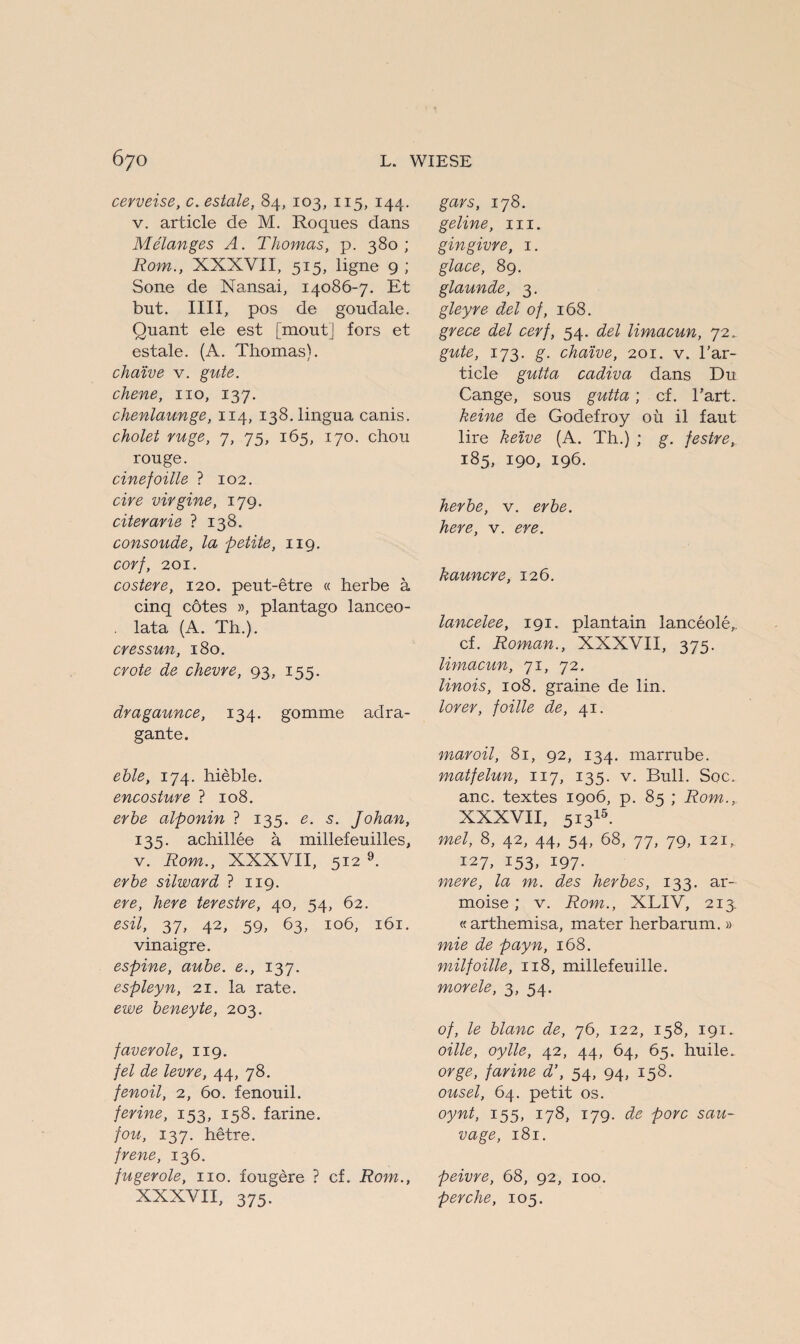 cerveise, c. estale, 84, 103, 115, 144. v. article de M. Roques dans Melanges A. Thomas, p. 380; Rom., XXXVII, 515, ligne 9 ; Sone de Nansai, 14086-7. Et but. IIIX, pos de goudale. Quant eie est [moutj fors et estale. (A. Thomas). chaive v. gute, ebene, 110, 137. chenlaunge, 114, i38.1ingua canis. cholet rüge, 7, 75, 165, 170. chou rouge. cinefoille ? 102. cire virgine, 179. citerarie ? 138. consoude, la petite, 119. corf, 201. costere, 120. peut-etre « herbe ä cinq cötes », plantago lanceo- . lata (A. Th.). cressun, 180. crote de chevre, 93, 155. dragaunce, 134. gomme adra- gante. eble, 174. hieble. encosture ? 108. erbe alponin ? 135. e. s. Johan, 135. achillee ä millefeuilles, v. Rom., XXXVII, 512 9. erbe silward ? 119. ere, here terestre, 40, 54, 62. esil, 37, 42, 59, 63, 106, 161. vinaigre. espine, aube. e., 137. espleyn, 21. la rate. ewe beneyte, 203. faverole, 119. fei de levre, 44, 78. fenoil, 2, 60. fenouil. ferine, 153, 158. farine. fou, 137. hetre. frene, 136. fugerole, 110. fougere ? cf. Rom., XXXVII, 375. gars, 178. geline, in. gingivre, 1. glace, 89. glaunde, 3. gleyre del of, 168. grece del cerf, 54. del limacun, 72.. gute, 173. g. chaive, 201. v. l'ar- ticle gutta cadiva dans Du Cange, sous gutta; cf. hart. keine de Godefroy oü il faut lire keive (A. Th.) ; g. festre, 185, 190, 196. herbe, v. erbe, here, v. ere. kauncre, 126. lancelee, 191. plantain lanceole,, cf. Roman., XXXVII, 375. limacun, 71, 72. linois, 108. graine de lin. lorer, foille de, 41. maroil, 81, 92, 134. marrube. matfelun, 117, 135. v. Bull. Soc. anc. textes 1906, p. 8s ; Rom., XXXVII, 51315. mel, 8, 42, 44, 54, 68, 77, 79, 121, 127, 153, 197. mere, la m. des herbes, 133. ar~ moise; v. Rom., XLIV, 213. « arthemisa, mater herbarum.» mie de payn, 168. milfoille, 118, millefeuille. morele, 3, 54. of, le blanc de, 76, 122, 158, 191. oille, oylle, 42, 44, 64, 65. huile. orge, farine d’, 54, 94, 158. ousel, 64. petit os. oynt, 155, 178, 179. de porc sau¬ vage, 181. peivre, 68, 92, 100. per che, 105.