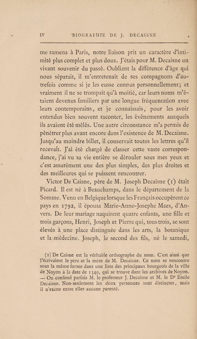 me ramena à Paris, notre liaison prit un caractère d’inti¬ mité plus complet et plus doux. J’étais pour M. Decaisne un vivant souvenir du passé. Oubliant la différence d’âge qui nous séparait, il m’entretenait de ses compagnons d’au¬ trefois comme si je les eusse connus personnellement; et vraiment il ne se trompait qu’à moitié, car leurs noms m’é¬ taient devenus familiers par une longue fréquentation avec leurs contemporains, et je connaissais, pour les avoir entendus bien souvent raconter, les événements auxquels ils avaient été mêlés. Une autre circonstance m’a permis de pénétrer plus avant encore dans l’existence de M. Decaisne. Jusqu’au moindre billet, il conservait toutes les lettres qu’il recevait. J’ai été chargé de classer cette vaste correspon- dance^, j’ai vu sa vie entière se dérouler sous mes yeux et c’est assurément une des plus simples, des plus droites et des meilleures qui se puissent rencontrer. Victor De'Caisne, père de M. Joseph Decaisne {i) était Picard. Il est né à Beauchamps, dans le département de la Somme. Venu en Belgique lorsque les Français occupèrent ce pays en 1792, il épousa Marie-Anne-Josephe Maes, d’An¬ vers. De leur mariage naquirent quatre enfants, une fille et trois garçons, Henri, Joseph et Pierre qui, tous trois, se sont élevés à une place distinguée dans les arts, la botanique et la médecine. Joseph, le second des fils, né le samedi, (i) De Caisne est la véritable orthographe du nom. G’est ainsi que l’écrivaient le père et la mère de M. Decaisne. Ce nom se rencontre sous la même forme dans une liste des principaux bourgeois de la ville de Noyon à la date de 1349, qui se trouve dans les archives deNoyon. — On confond parfois M. le professeur J. Decaisne et M. le D^ Emile Decaisne. Non-seulement les deux personnes sont distinctes, mais il n’existe entre elles aucune parenté.