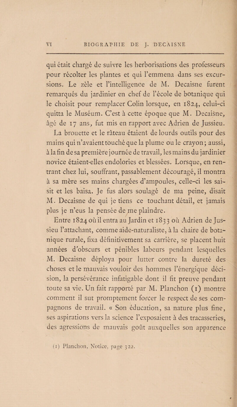 qui était chargé de suivre les herborisations des professeurs pour récolter les plantes et qui l’emmena dans ses excur¬ sions. Le zèle et l’intelligence de M. Decaisne furent remarqués du jardinier en chef de l’école de botanique qui le choisit pour remplacer Colin lorsque, en 1824, celui-ci quitta le Muséum. C’est à cette époque que M. Decaisne, âgé de 17 ans, fut mis en rapport avec Adrien de Jussieu. La brouette et le râteau étaient de lourds outils pour des mains qui n’avaient touché que la plume ou le crayon; aussi, à la fin de sa première journée de travail, les mains du jardinier novice étaient-elles endolories et blessées. Lorsque, en ren¬ trant chez lui, souffrant, passablement découragé, il montra à sa mère ses mains chargées d’ampoules, celle-ci les sai¬ sit et les baisa. Je fus alors soulagé de ma peine, disait M. Decaisne de qui je tiens ce touchant détail, et jamais plus je n’eus la pensée de me plaindre. Entre 1824 où il entra au Jardin et 183 3 où Adrien de Jus¬ sieu l’attachant, comme aide-naturaliste, à la chaire de bota¬ nique rurale, fixa définitivement sa carrière, se placent huit années d’obscurs et pénibles labeurs pendant lesquelles M. Decaisne déploya pour lutter contre la dureté des choses et le mauvais vouloir des hommes l’énergique déci¬ sion, la persévérance infatigable dont il fit preuve pendant toute sa vie. Un fait rapporté par M. Planchon (i) montre comment il sut promptement forcer le respect de ses com¬ pagnons de travail. « Son éducation, sa nature plus fine, ses aspirations vers la science l’exposaient à des tracasseries, des agressions de mauvais goût auxquelles son apparence (i) Planchon, Notice, page 322.