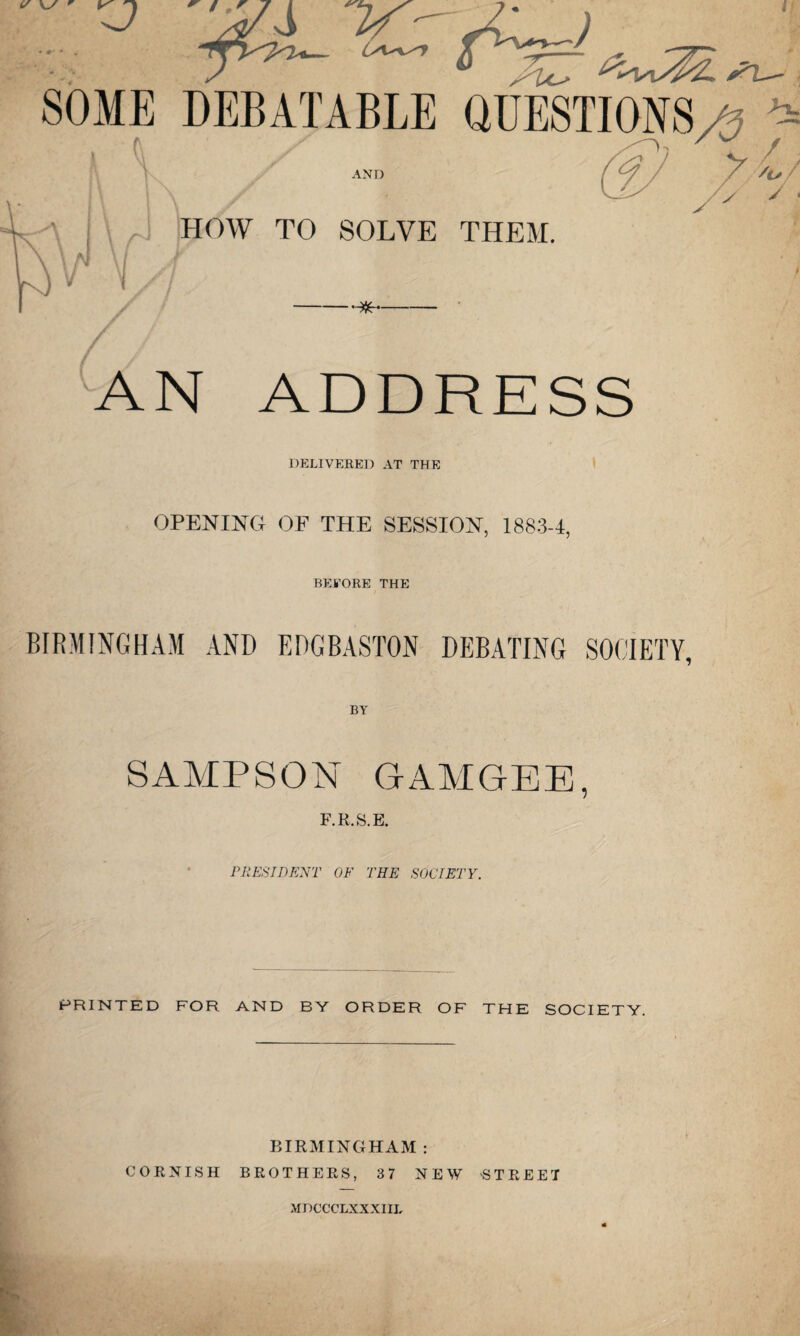 / / AN ADDRESS DELIVERED AT THE OPENING OF THE SESSION, 1883-1, BEFORE THE BIRMINGHAM AND EDGBASTON DEBATING SOCIETY, SAMPSON GAMGEE, F.R.S.E. PRESIDENT OF THE SOCIETY. PRINTED FOR AND BY ORDER OF THE SOCIETY. BIRMINGHAM : CORNISH BROTHERS, 37 NEW -STREET MDCCCLXXXIIL