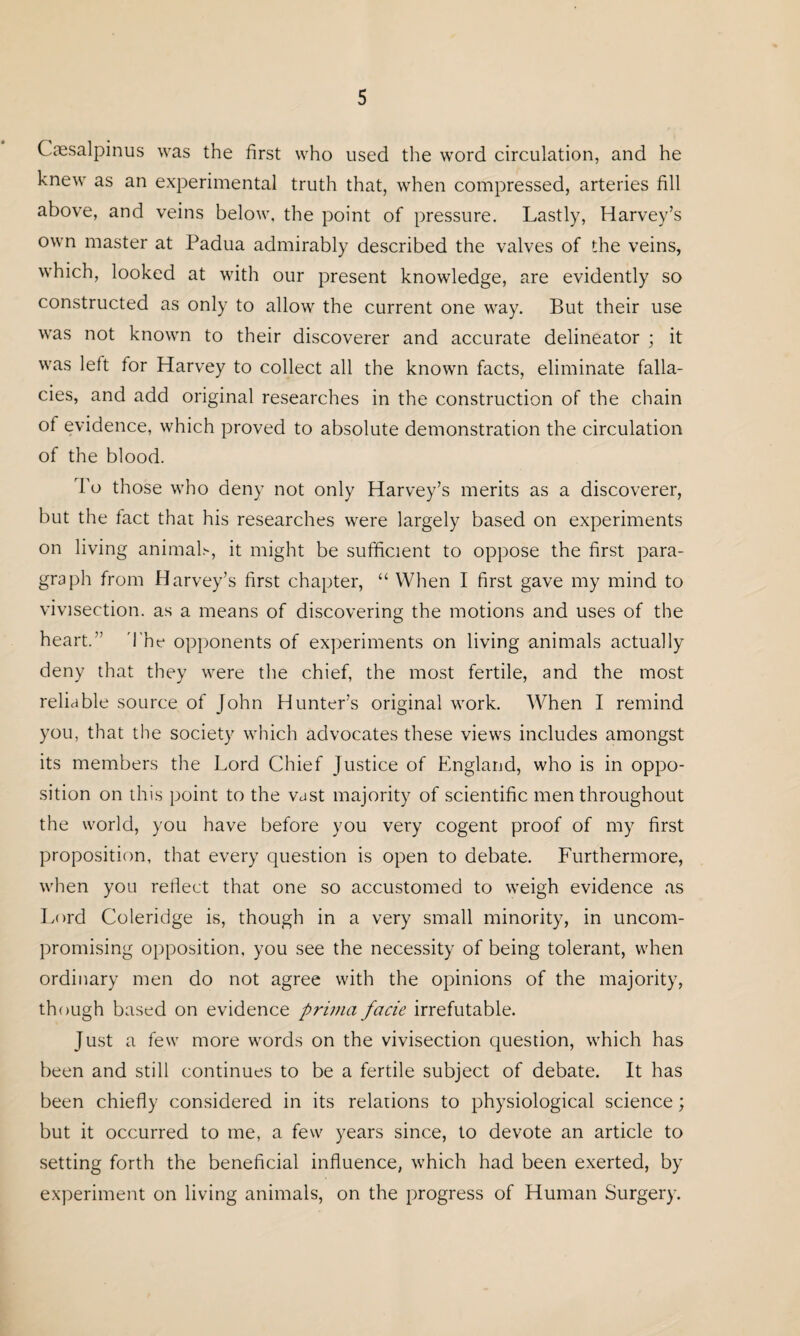 Caesalpinus was the first who used the word circulation, and he knew as an experimental truth that, when compressed, arteries fill above, and veins below, the point of pressure. Lastly, Harvey’s own master at Padua admirably described the valves of the veins, which, looked at with our present knowledge, are evidently so constructed as only to allow the current one way. But their use was not known to their discoverer and accurate delineator ; it was left for Harvey to collect all the known facts, eliminate falla¬ cies, and add original researches in the construction of the chain of evidence, which proved to absolute demonstration the circulation of the blood. To those who deny not only Harvey’s merits as a discoverer, but the fact that his researches were largely based on experiments on living animal.1*, it might be sufficient to oppose the first para¬ graph from Harvey’s first chapter, “ When I first gave my mind to vivisection, as a means of discovering the motions and uses of the heart.” The opponents of experiments on living animals actually deny that they were the chief, the most fertile, and the most reliable source of John Hunter’s original work. When I remind you, that the society which advocates these views includes amongst its members the Lord Chief Justice of England, who is in oppo¬ sition on this point to the vast majority of scientific men throughout the world, you have before you very cogent proof of my first proposition, that every question is open to debate. Furthermore, when you reflect that one so accustomed to weigh evidence as Lord Coleridge is, though in a very small minority, in uncom¬ promising opposition, you see the necessity of being tolerant, when ordinary men do not agree with the opinions of the majority, though based on evidence prima facie irrefutable. Just a few more words on the vivisection question, which has been and still continues to be a fertile subject of debate. It has been chiefly considered in its relations to physiological science; but it occurred to me, a few years since, to devote an article to setting forth the beneficial influence, which had been exerted, by experiment on living animals, on the progress of Human Surgery.