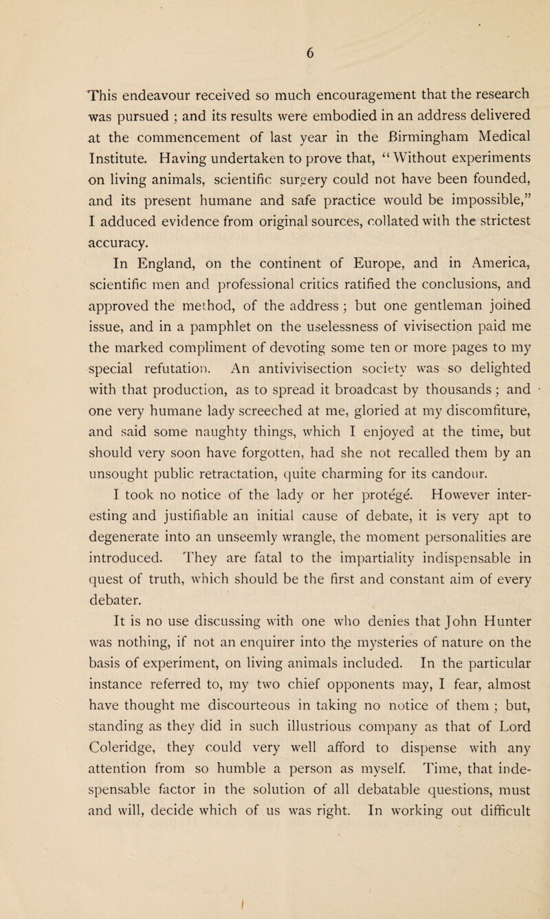 This endeavour received so much encouragement that the research was pursued ; and its results were embodied in an address delivered at the commencement of last year in the Birmingham Medical Institute. Having undertaken to prove that, “Without experiments on living animals, scientific surgery could not have been founded, and its present humane and safe practice would be impossible,” I adduced evidence from original sources, collated with the strictest accuracy. In England, on the continent of Europe, and in America, scientific men and professional critics ratified the conclusions, and approved the method, of the address ; but one gentleman joined issue, and in a pamphlet on the uselessness of vivisection paid me the marked compliment of devoting some ten or more pages to my special refutation. An antivivisection society was so delighted with that production, as to spread it broadcast by thousands; and one very humane lady screeched at me, gloried at my discomfiture, and said some naughty things, which I enjoyed at the time, but should very soon have forgotten, had she not recalled them by an unsought public retractation, quite charming for its candour. I took no notice of the lady or her protege. However inter¬ esting and justifiable an initial cause of debate, it is very apt to degenerate into an unseemly wrangle, the moment personalities are introduced. They are fatal to the impartiality indispensable in quest of truth, which should be the first and constant aim of every debater. It is no use discussing with one who denies that John Hunter was nothing, if not an enquirer into the mysteries of nature on the basis of experiment, on living animals included. In the particular instance referred to, my two chief opponents may, I fear, almost have thought me discourteous in taking no notice of them ; but, standing as they did in such illustrious company as that of Lord Coleridge, they could very well afford to dispense with any attention from so humble a person as myself. Time, that inde- spensable factor in the solution of all debatable questions, must and will, decide which of us was right. In working out difficult I