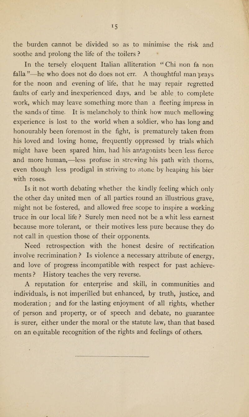 the burden cannot be divided so as to minimise the risk and soothe and prolong the life of the toilers ? In the tersely eloquent Italian alliteration “ Chi non fa non falla ”—he who does not do does not err. A thoughtful man prays for the noon and evening of life, that he may repair regretted faults of early and inexperienced days, and be able to complete work, which may leave something more than a fleeting impress in the sands of time. It is melancholy to think how much mellowing experience is lost to the world when a soldier, who has long and honourably been foremost in the fight, is prematurely taken from his loved and loving home, frequently oppressed by trials which might have been spared him, had his antagonists been less fierce and more human,—less profuse in strewing his path with thorns, even though less prodigal in striving to atone by heaping his bier with roses. Is it not worth debating whether the kindly feeling which only the other day united men of all parties round an illustrious grave, might not be fostered, and allowed free scope to inspire a working truce in our local life ? Surely men need not be a whit less earnest because more tolerant, or their motives less pure because they do not call in question those of their opponents. Need retrospection with the honest desire of rectification involve recrimination ? Is violence a necessary attribute of energy, and love of progress incompatible with respect for past achieve¬ ments ? History teaches the very reverse. A reputation for enterprise and skill, in communities and individuals, is not imperilled but enhanced, by truth, justice, and moderation; and for the lasting enjoyment of all rights, whether of person and property, or of speech and debate, no guarantee is surer, either under the moral or the statute law, than that based on an equitable recognition of the rights and feelings of others.