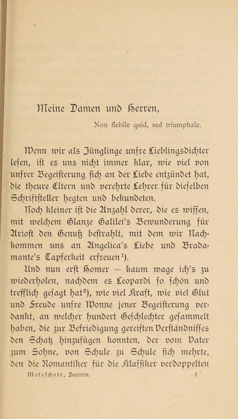 Ule ine Damen unb Herren, Non flebile quid, sed triumphale. TPenn mir als Jünglinge unfre lieblingsbidfer lefen, tft es uns nicft immer klar, mie nie! von unfrei* Begeiferung fiel? an ber liebe ent^ünbet fat, bie tfeure Titern unb nerefrte lefrer für biefeiben öcfriftfteller fegten unb bekunbeten. ITocf kleiner ift bie ^In^afl berer, bie es miffen, mit meinem (bl an^e (balilePs Bemunberung für Urioft ben (benuf befraflt, mit bem mir Badp kommen uns an Bngelica's liebe unb Braba= mante's Tapferkeit erfreuen1). Unb nun erft Corner — kaum mage icffs 3U mieberfolen, nad?bem es leoparbi fo fcfön unb trefflief gefagt fat2), mie niel dftraft, mie nie! (blut unb Sreube unfre TPonne jener Begeiferung neu bankt, an melcfer funbert (befriedeter gefammelt faben, bie 3m: Befriebigung gereiften Perftänbniffes ben Bcfaf fin^ufügen konnten, ber uom Pater 311m Sofne, von Bcfule 3U Bcfule ficf mefrte, ben bie Bomantiker für bie Jftlaffiker nerboppelten