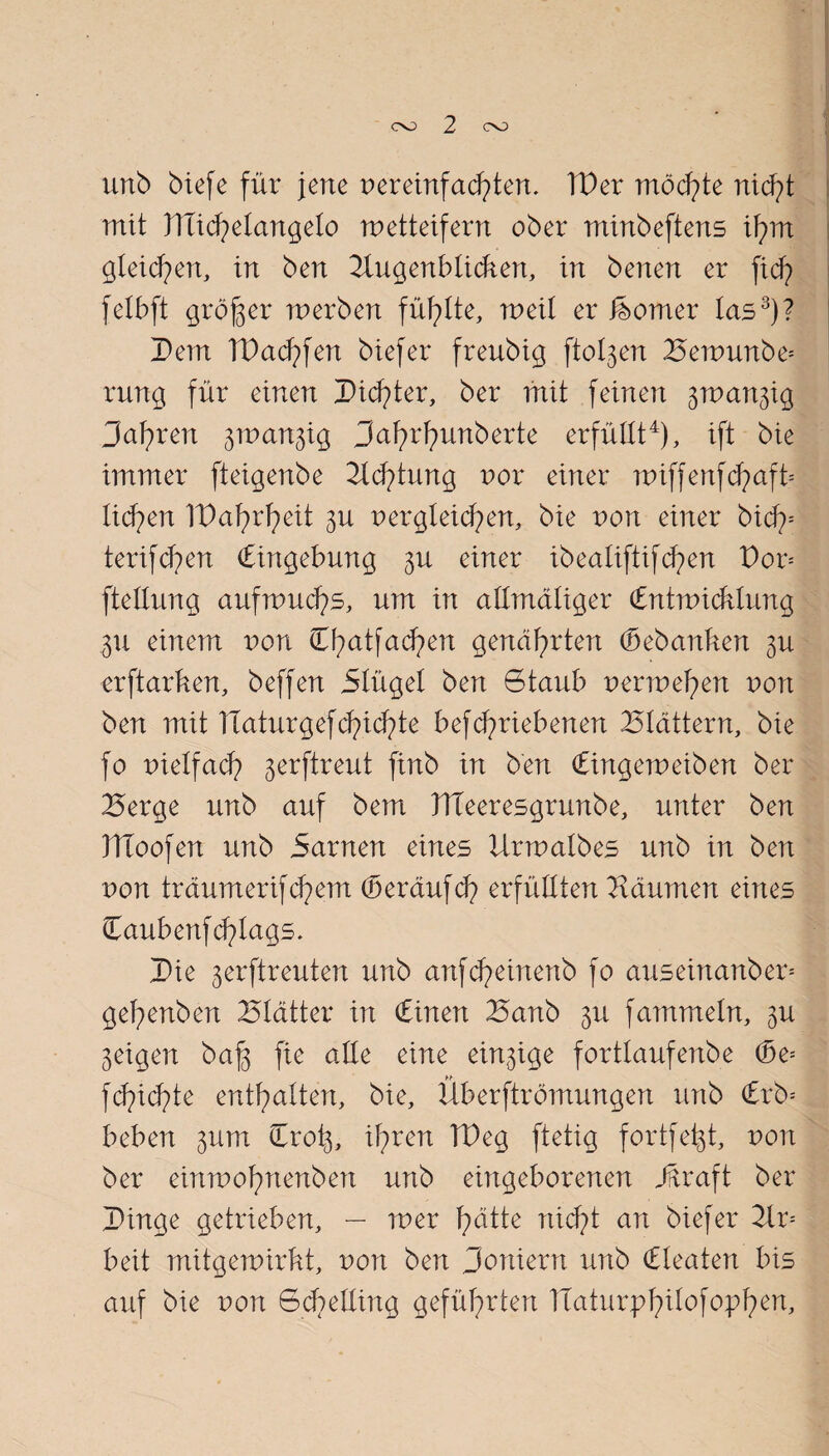 unb biefe für jene nereinfachtem IDer möchte nid;ü mit flticfyetangeto wetteifern ober minbeftens ifym gleichen, in ben Augenblicken, in benen er fid? felbft größer werben füllte, weit er isomer las3)? Dem IDacfyfen biefer freubig flogen ^ewunbe= rung für einen Dieter, ber mit feinen ^wan^ig Jafwen jwanjig 3af?rfyunberte erfüllt4), ift bie immer fteigenbe Adlung nor einer wiffenfd)aft* tid^en IDafyrfyeit 3U nergteicfyen, bie von einer bicf>= terif d?en (Eingebung einer ib eatiftif d?en Dor= ftellung aufwucfys, um in attmdtiger Cntwicklung gu einem von Ct>atfad)en genährten (bebanken 3U erftarken, beffen 5Iügel ben Gtaub nerwefyen nort ben mit Haturgef d?id?te befcfyriebenen Blattern, bie fo nietfacf) jerftreut finb in ben (Eingeweiben ber Berge unb auf bem DTeeresgrunbe, unter ben DToofen unb Sarnen eines lixwalbes unb in ben non traumerifcfyem (Seräufd? erfüllten Bäumen eines €aubenfd?lags. Die 3erftreuten unb anfd?einenb fo auseinanber* gefyenben Blätter in Cinen Banb 3U fammein, <$u feigen baf$ fie alte eine einige forttaufenbe (3e= fcfncfüe enthalten, bie, Überftromungen unb €rb= beben jum Cro^, ifyren TDeg ftetig fortfe^t, non ber einwofntenben unb eingeborenen Jüraft ber Dinge getrieben, — wer fyätte nicfyt an biefer Ar= beit mitgewirkt, non ben Doniern unb (Eteaten bis auf bie non Gd?elting geführten Ttaturpfyilofopfyen,