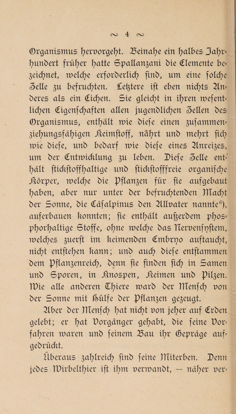 (Organismus h^rporgeht. Beinahe ein falbes Sahr* hunbert früher ^atte SpaIIan3ani bie (Elemente be= 3eid?net, melche erforb erlich finb, um eine foXcfpe Seile 3U befruchten. Ce^tere ift eben nichts 2Xn= beres als ein (Eichen. Sie gleicht in ihren toef ent* liehen (Eigenf d?aften allen jugenblichen Sellen bes (Organismus, enthält toie biefe einen 3ufamrrten= 3iehungsfähigen JMmftoff, nährt unb mehrt [ich mie biefe, unb bebarf mie biefe eines 2Xnrei3es, um ber (Entwicklung 3U leben. Diefe Seile ent* hält ftickftoffhaltige unb ftickftofffreie organifche Jftörper, welche bie Pfla^en für fie aufgebaut haben, aber nur unter ber befruchtenben TTlacht ber Sonne, bie (Cäfatpinus ben 2XIIr>ater nannte6), auf erbauen konnten; fie enthält au^erbem pfws* phorhaItige Stoffe, ohne welche bas Tierpenfpftem, meines 3iierft im keimenben (Embrpo auftaucht, nid?! entftehen kann; unb and? biefe entftammen bem Pflan3enreid?, benn fie finben fid) in Samen unb Sporen, in Jftnospen, Jfteimen unb pil3en. TPie alle anberen Clnere roarb ber ITlenfch von ber Sonne mit MIfe ber Pfla^en ge3eugt. 2Iber ber ITienfch ha* n*<ht pon Fher auf <£rben gelebt; er fmt Vorgänger gehabt, bie feine Dor* fahren waren unb feinem Bau ihr (bepräge auf* gebrückt. Überaus 3ahlreich finb feine XITiterben. Benn jebes TBirbelthier ift ihm perwanbt, — näher per*