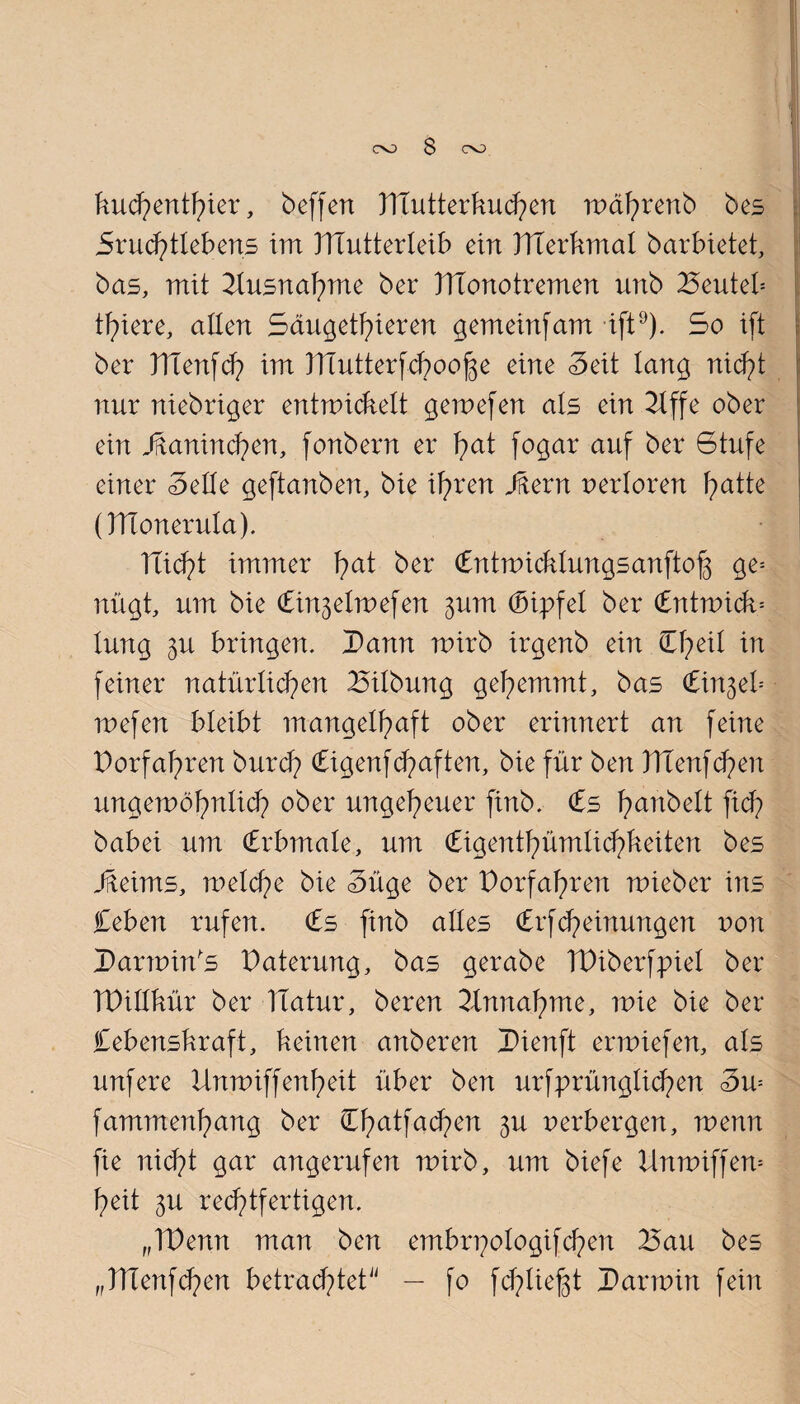 co S co kud)entl)ier, beffen Htutterkud)en mdhrenb bes Sruchtleberts im ITiutterleib ein HTerkmal barbietet, bas, mit Ausnahme ber TTtonotremen unb Beuteb tf)iere, allen Saugethieren gemeinfam ift9). So i(t ber TTienfch im }TTutterfd)oof$e eine Seit lang nicht nur niebriger entwickelt gewefen als ein 21ffe ober ein Jüaninchen, fonbern er T^at fogar auf ber Stufe einer Seile geftanben, bie ihren Jftern nerloren Tratte (TTConerula). ITicJpt immer f>at ber Cntwicklungsanftofs ge= nügt, um bie Cin^elmefen ^um Gipfel ber Cntrnick= lung 3U bringen. I>ann wirb irgenb ein 0;eil in feiner natürlichen 25ilbung gehemmt, bas Cinjeb mefen bleibt mangelhaft ober erinnert an feine Vorfahren burd? Cigenf (haften, bie für ben HTenfdpen ungewöhnlich ober ungeheuer finb. <£s hobelt fidp babei um <£rbmale, um (bigenthümlid)keiten bes Jfteims, meiche bie Süge ber Dorfahren mieber ins Ceben rufen. <£s finb alles Crfcheinwtgen non Darwin's t)aterung, bas gerabe TDiberfpiel ber TDillkür ber Hatur, beren Annahme, mie bie ber Cebenskraft, keinen anberen Dienft ermiefen, als unfere Unmiffenheit über ben urfprünglichen Sw fammenhang ber Chatfad^en 3U perbergen, menn fie nid^t gar angerufen wirb, um biefe Unwiffew heit 3U rechtfertigen. „TDenn man ben embrpologifchen 25au bes „TTTenfdpen betrachtet — fo fchliefgt I)armin fein