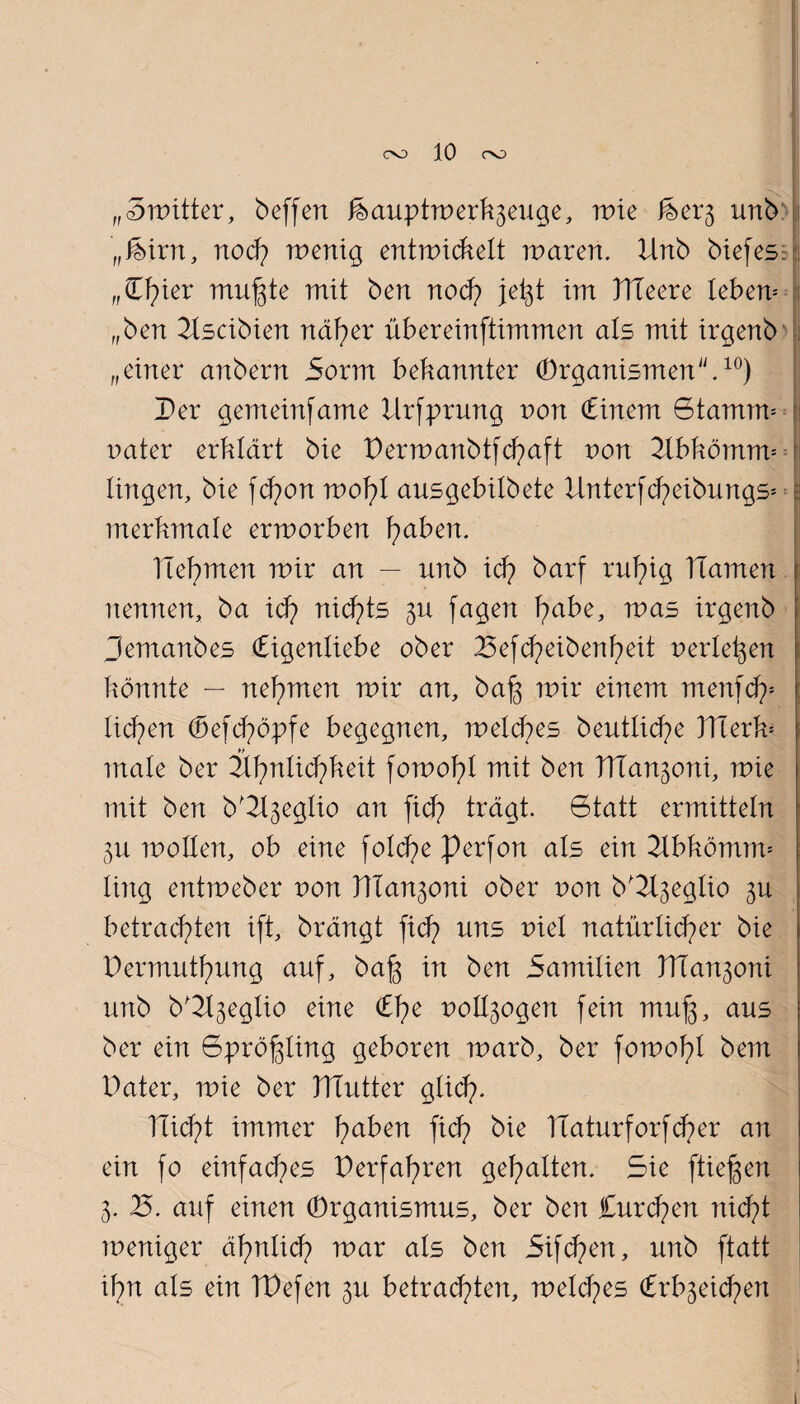 „Switter, beffen feauptwerk^euge, tote feev$ unb „feixn, noch wenig entwickelt waren. Unb btefes: (,Cf)ier muffte mit ben noch jet^t im Ttleere leben* „ben Uscibien näher übereinftimmen als mit irgenb „einer anbern 5orm bekannter Organismen.10) Per gemeinfame Ursprung von Cinem Stamm*! nater erklärt bie Perwanbtfd)aft von Ubkömrw i lingen, bie fd?on wo1)l ausgebitbete Unterfcheibungs* I merkmale erworben fabelt. Ttefymen wir an — unb ich barf ruf?ig TIamen nennen, ba ich nichts 5U fagen fmbe, was irgenb pemanbes (Eigenliebe ober 25efd?eibenf?eit nerte^en könnte — nehmen wir an, ba|3 wir einem menfd)* liehen <Sefdpopfe begegnen, welches beutliche 3Tierk= male ber Uhnlid?keit fowohl mit ben UTanjoni, wie mit ben b'2l3eg!io an ftdp trägt. 6tatt ermitteln 3U wollen, ob eine fo!d?e Perfon als ein Ubkömm* ling entweber von nian^oni ober non b'Ugeglio ju betrachten ift, brängt fid? uns r»iet natürlicher bie Permutf)ung auf, baf3 in ben Samitien VTianioni unb b^eglio eine £he uott^ogen fein muj3, aus ber ein Spröj^ling geboren warb, ber fowohl bem Pater, wie ber Platter glidp. nid?t immer fyaben fid) bie TÜaturforfd)er an ein fo einfaches Perfahren gehalten. Sie fti'efjen 3. B. auf einen Organismus, ber ben Curd?en nid?t weniger äf?nlid? war als ben 5ifd?en, unb ftatt ihn als ein TPefen 3U betrad)ten, weld?es Crb3eid?en