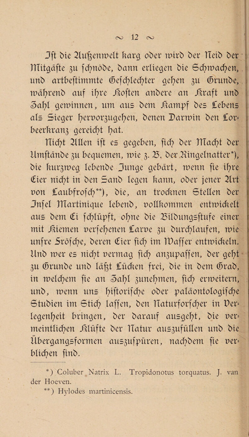 Jft bie Uufeenwelt karg ober wirb ber bleib ber DTitgäfte 3U fdpxöbe, bann erliegen bie Sd;>wad?en, unb artbeftimmte (befriedeter gelten 3U (brunbe, wäfyrenb auf ifyre j^often anbere an Jftraft unb 3af)l gewinnen, um aus bem JiTantpf bes Cebens als Sieger fierpo^ugefien, benen Darwin ben Cor= beerkran3 gereift fiat. ITid^t Ulten ift es gegeben, fid) ber DTad?t ber Urnftänbe 3U bequemen, wie 3. 25. ber.2\ingelnatter*), bie kux^weg lebenbe Dunge gebärt, wenn fie iFire £ier nid)t in ben Sanb legen kann, ober jener 2Irt uon Caubfrofd?**), bie, an trodmen Stellen ber Jnfel Dlartinique lebenb, pollkommen entwickelt aus bem (bi fd^lüpft, ofme bie 25ilbungsftufe einer mit Jbiemen perfei)enen Carue 3x1 burerlaufen, wie unfre Sröfcfye, beren (hier fid) im TD aff er entwickeln. Unb wer es nid?t permag fiel? an3upaffen, ber gefyt 3U (brunbe unb läßt Cücken frei, bie in bem (brab, in welchem fie an 3äf)l 3une^men, fid) erweitern, unb, wenn uns 1)iftorifd)e ober paläontologifcfie Stubien im 6tid) taffen, ben TTaturforfd)er in Der= legenl)eit bringen, ber barauf ausgefit, bie per= meintlid)en Klüfte ber TTatur aus3ufüllen unb bie Ubergangsformen aus3ufpüren, nad?bem fie per= bticfyen finb. *) Coluber Natrix L. Tropidonotus torquatus. J. van der Hoeven. **) Hylodes martinicensis.