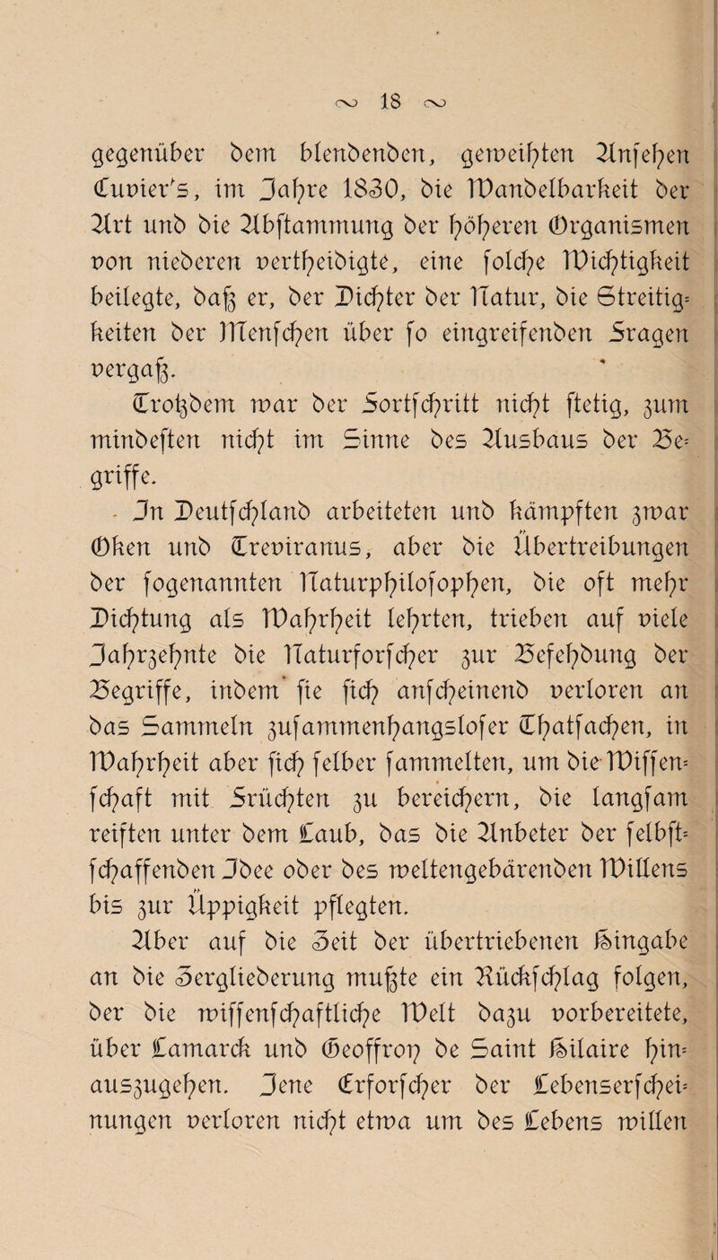 gegenüber bern blenbenben, gemeinen 2tnfehen Cunier's, im Saläre 1830, bie TDanbetbarkeit ber 21rt unb bie 2tbftammung ber fyöfyerert Organismen von nieberen nertheibigte, eine fotche TDidptigfteit beilegte, baf3 er, ber Dichter ber ITatur, bie Streitig^ beiten ber JTTenfd?en über fo eingreifenben Sragen nergafp Croigbem mar ber Sortfdpritt nicht ftetig, 311m minbeftert nicht im Sinne bes 2lusbaus ber £e= griffe. Jn Deutfchtanb arbeiteten nnb bämpften gmar hb Oben unb Creniranus, aber bie Übertreibungen ber fogenannten TCaturpl?ilofopf)en, bie oft mehr Dichtung ats TPahrheit teerten, trieben auf niete Saf^ehnte bie ITaturforfcfyer 31m Befehbung ber begriffe, inbem' fie fid? anfcheinertb nertoren an bas Sammetn 3ufammenf)angstofer Cfyatfacfyen, in TPal)rf)eit aber ficf> feibet* fammetten, um bie TPiffem fdpaft mit Srüchten 3U bereichern, bie tangfam reiften unter bem £aub, bas bie 2lnbeter ber fetbfb fdp aff enben Sb ee ober bes mettengebärenben IDiltens bis 3ur Üppigbeit pflegten. 2tber auf bie Seit ber übertriebenen Eingabe an bie Sergtieberung muffte ein 2lüdtfchtag folgen, ber bie noiffenfdpaftlidpe IDett ba3U norbereitete, über Camarcb unb (öeoffrop be Saint feitaire tyrn-- aus3ugel)en. Jene Crforfcfyer ber £ebenserfchen nungen nertoren nicht etma um bes £ebens mitten i