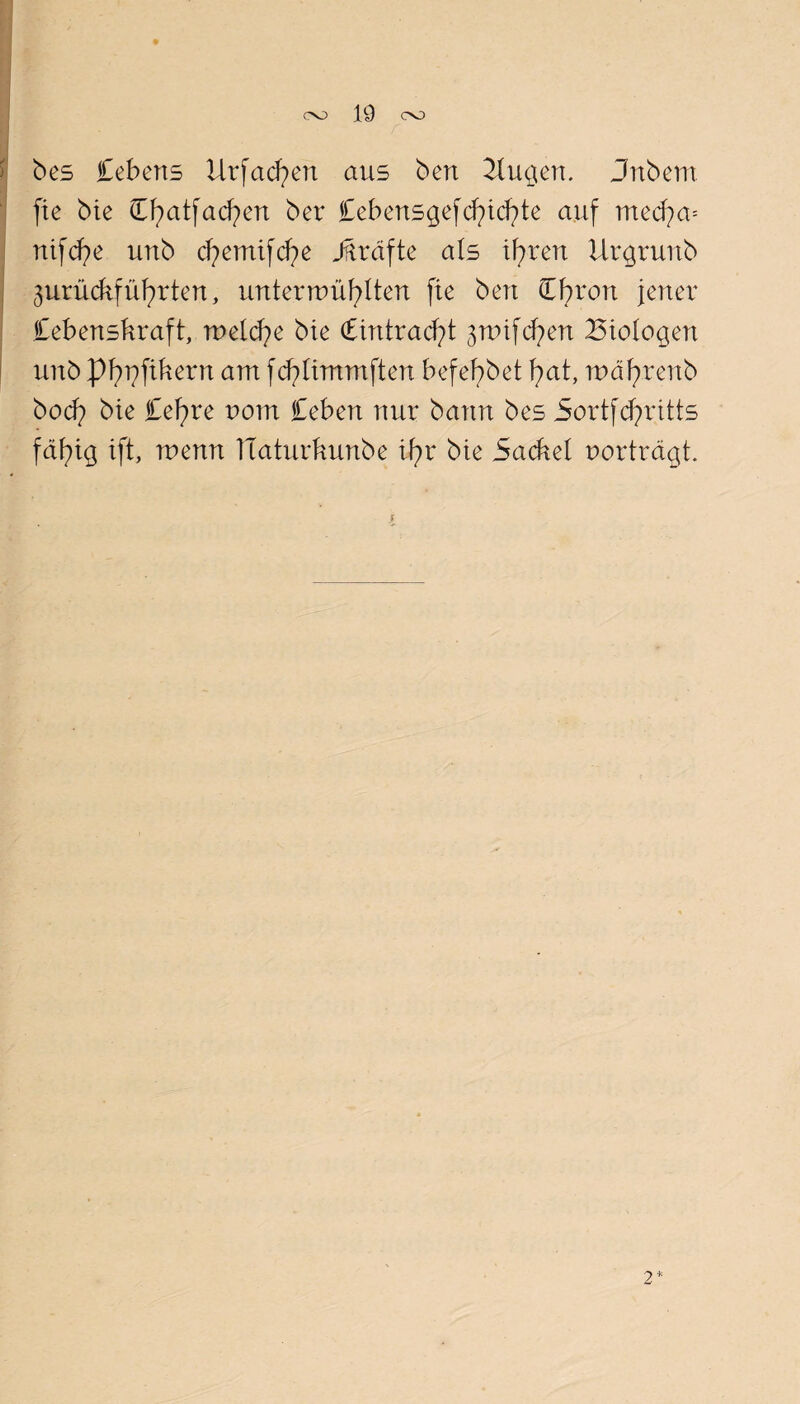 OO 19 OO bes febens Urfad^en aus ben Bu^en. Jnbem fte bie Cfyatfacfyen ber Cebens^efcfytd^te auf med?a= nifcfye unb d^emtfcfye Jftrafte als tfyren ilr^ruitb jurücbfüfyrten, untermüfylten fte ben Cbron jener Cebensbraft, melcfye bie Ctntrad?! jnnfd^en Biologen unb pfn^ftbern am fcfyftmmften befefybet fyat, mäfyrenb bocf) bte Cef)re uom Ceben nur bann bes Sortfcfyrttts fäfng tft, menn TTaturbunbe U?r bte Sacbel porträgt. 2*