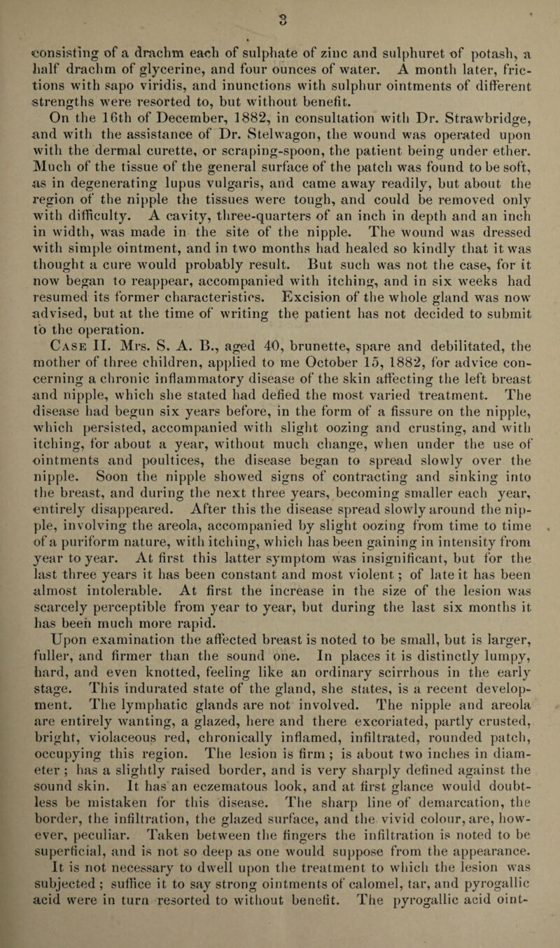 consisting of a drachm each of sulphate of zinc and sulphuret of potash, a half drachm of glycerine, and four ounces of water. A month later, fric¬ tions with sapo viridis, and inunctions with sulphur ointments of different strengths were resorted to, but without benefit. On the 16th of December, 1882, in consultation witli Dr. Strawbridge, and with the assistance of Dr. Stelwagon, the wound was operated upon with the dermal curette, or scraping-spoon, the patient being under ether. Much of the tissue of the general surface of the patch was found to be soft, as in degenerating lupus vulgaris, and came away readily, but about the region of the nipple the tissues were tough, and could be removed only with difficulty. A cavity, three-quarters of an inch in depth and an inch in width, was made in the site of the nipple. The wound was dressed with simple ointment, and in two months had healed so kindly that it was thought a cure would probably result. But such was not the case, for it now began to reappear, accompanied with itching, and in six weeks had resumed its former characteristics. Excision of the whole gland was now advised, but at the time of writing the patient has not decided to submit to the operation. Case II. Mrs. S. A. B., aged 40, brunette, spare and debilitated, the mother of three children, applied to me October 15, 1882, for advice con¬ cerning a chronic inflammatory disease of the skin affecting the left breast and nipple, which she stated had defied the most varied treatment. The disease had begun six years before, in the form of a fissure on the nipple, which persisted, accompanied with slight oozing and crusting, and with itching, for about a year, without much change, when under the use of ointments and poultices, the disease began to spread slowly over the nipple. Soon the nipple showed signs of contracting and sinking into the breast, and during the next three years, becoming smaller each year, entirely disappeared. After this the disease spread slowly around the nip¬ ple, involving the areola, accompanied by slight oozing from time to time of a puriform nature, with itching, which has been gaining in intensity from year to year. At first this latter symptom was insignificant, but for the last three years it has been constant and most violent; of late it has been almost intolerable. At first the increase in the size of the lesion was scarcely perceptible from year to year, but during the last six months it has been much more rapid. Upon examination the affected breast is noted to be small, but is larger, fuller, and firmer than the sound one. In places it is distinctly lumpy, hard, and even knotted, feeling like an ordinary scirrhous in the early stage. This indurated state of the gland, she states, is a recent develop¬ ment. The lymphatic glands are not involved. The nipple and areola are entirely wanting, a glazed, here and there excoriated, partly crusted, bright, violaceous red, chronically inflamed, infiltrated, rounded patch, occupying this region. The lesion is firm ; is about two inches in diam¬ eter ; has a slightly raised border, and is very sharply defined against the sound skin. It has an eczematous look, and at first glance would doubt¬ less be mistaken for this disease. The sharp line of demarcation, the border, the infiltration, the glazed surface, and the vivid colour, are, how¬ ever, peculiar. Taken between the fingers the infiltration is noted to be superficial, and is not so deep as one would suppose from the appearance. It is not necessary to dwell upon the treatment to which the lesion was subjected ; suffice it to say strong ointments of calomel, tar, and pyrogallic acid were in turn resorted to without benefit. The pyrogallic acid oint-