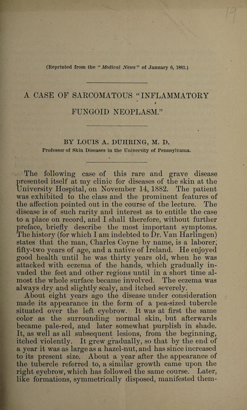 (Reprinted from the “ Medical News ” of January 6, 1883.) A CASE OF SARCOMATOUS “INFLAMMATORY FUNGOID NEOPLASM.” BY LOUIS A. DUHRING, M. D. Professor of Skin Diseases in the University of Pennsylvania. The following case of this rare and grave disease presented itself at my clinic for diseases of the skin at the University Hospital, on November 14, 1882. The patient was exhibited to the class and the prominent features of the affection pointed out in the course of the lecture. The disease is of such rarity and interest as to entitle the case to a place on record, and I shall therefore, without further preface, briefly describe the most important symptoms. The history (for which I am indebted to Dr. Van Harlingen) states that the man, Charles Coyne by name, is a laborer; fifty-two years of age, and a native of Ireland. He enjoyed good health until he was thirty years old, when he was attacked with eczema of the hands, which gradually in¬ vaded the feet and other regions until in a short time al¬ most the whole surface became involved. The eczema was always dry and slightly scaly, and itched severely. About eight years ago the disease under consideration made its appearance in the form of a pea-sized tubercle situated over the left eyebrow. It was at first the same color as the surrounding normal skin, but afterwards became pale-red, and later somewhat purplish in shade. It, as well as all subsequent lesions, from the beginning, itched violently. It grew gradually, so that by the end of a year it was as large as a hazel-nut, and has since increased to its present size. About a year after the appearance of the tubercle referred to, a similar growth came upon the right eyebrow, which has followed the same course. Later, like formations, symmetrically disposed, manifested them-