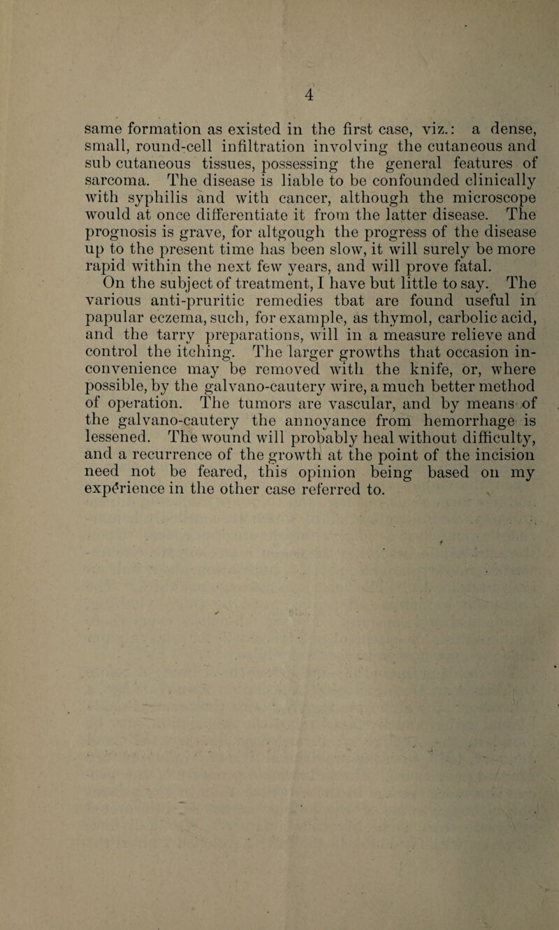 same formation as existed in the first case, viz.: a dense, small, round-cell infiltration involving the cutaneous and sub cutaneous tissues, possessing the general features of sarcoma. The disease is liable to be confounded clinically with syphilis and with cancer, although the microscope would at once differentiate it from the latter disease. The prognosis is grave, for altgough the progress of the disease up to the present time has been slow, it will surely be more rapid within the next few years, and will prove fatal. On the subject of treatment, I have but little to say. The various anti-pruritic remedies tbat are found useful in papular eczema, such, for example, as thymol, carbolic acid, and the tarry preparations, will in a measure relieve and control the itching. The larger growths that occasion in¬ convenience may be removed with the knife, or, where possible, by the galvano-cautery wire, a much better method of operation. The tumors are vascular, and by means of the galvano-cautery the annoyance from hemorrhage is lessened. The wound will probably heal without difficulty, and a recurrence of the growth at the point of the incision need not be feared, this opinion being based on my experience in the other case referred to. *