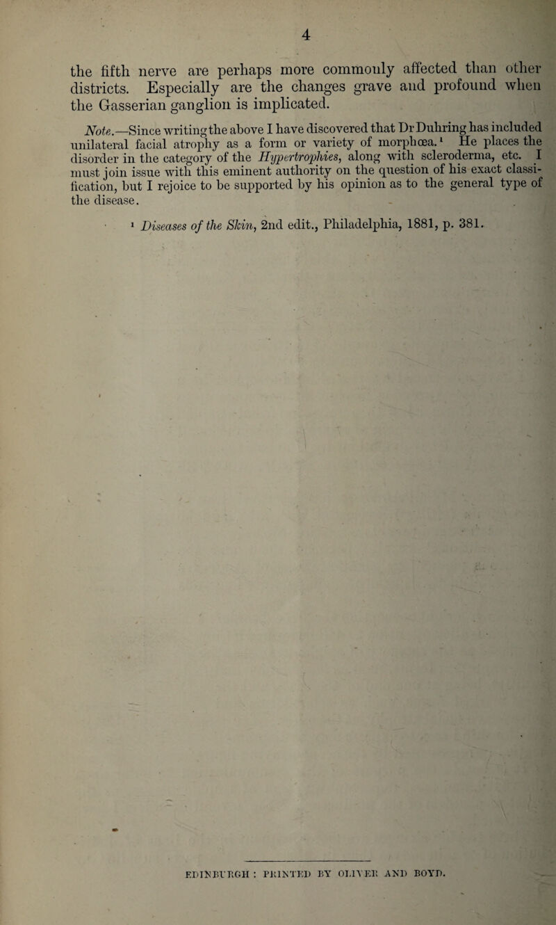 the fifth nerve are perhaps more commonly affected than other districts. Especially are the changes grave and profound when the Gasserian ganglion is implicated. Note.—Since writing the above I have discovered that Dr Duhring has included unilateral facial atrophy as a form or variety of morphcea.1 He places the disorder in the category of the HyptTtvophies, along with scleroderma, etc. I must join issue with this eminent authority on the question of his exact classi¬ fication, but I rejoice to be supported by his opinion as to the general type of the disease. 1 Diseases of the Skin, 2nd edit., Philadelphia, 1881, p. 381. ED IN Bl’UGH : P KIN TED BY OI.IVEK AND BOYD.