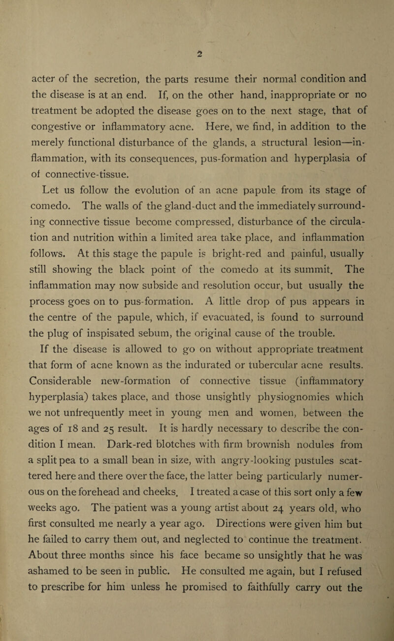acter of the secretion, the parts resume their normal condition and the disease is at an end. If, on the other hand, inappropriate or no treatment be adopted the disease goes on to the next stage, that of congestive or inflammatory acne. Here, we find, in addition to the merely functional disturbance of the glands, a structural lesion—in¬ flammation, with its consequences, pus-formation and hyperplasia of of connective-tissue. Let us follow the evolution of an acne papule from its stage of comedo. The walls of the gland-duct and the immediately surround¬ ing connective tissue become compressed, disturbance of the circula¬ tion and nutrition within a limited area take place, and inflammation follows. At this stage the papule is bright-red and painful, usually still showing the black point of the comedo at its summit. The inflammation may now subside and resolution occur, but usually the process goes on to pus-formation. A little drop of pus appears in the centre of the papule, which, if evacuated, is found to surround the plug of inspisated sebum, the original cause of the trouble. If the disease is allowed to go on without appropriate treatment that form of acne known as the indurated or tubercular acne results. Considerable new-formation of connective tissue (inflammatory hyperplasia) takes place, and those unsightly physiognomies which we not unfrequently meet in young men and women, between the ages of 18 and 25 result. It is hardly necessary to describe the con¬ dition I mean. Dark-red blotches with firm brownish nodules from a split pea to a small bean in size, with angry-looking pustules scat¬ tered here and there over the face, the latter being particularly numer¬ ous on the forehead and cheeks. I treated a case of this sort only a few weeks ago. The patient was a young artist about 24 years old, who first consulted me nearly a year ago. Directions were given him but he failed to carry them out, and neglected to continue the treatment. About three months since his face became so unsightly that he was ashamed to be seen in public. He consulted me again, but I refused to prescribe for him unless he promised to faithfully carry out the