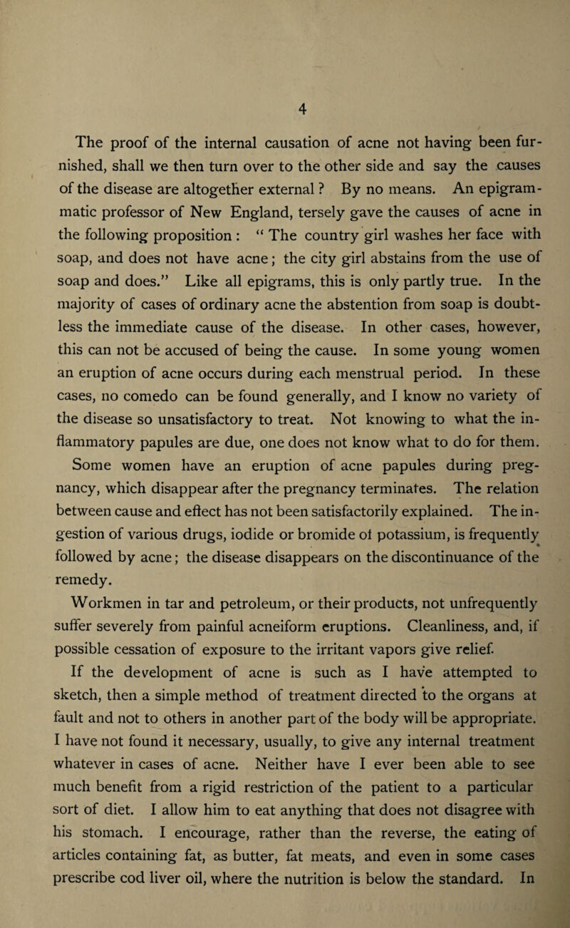 The proof of the internal causation of acne not having been fur¬ nished, shall we then turn over to the other side and say the causes of the disease are altogether external ? By no means. An epigram¬ matic professor of New England, tersely gave the causes of acne in the following proposition : “ The country girl washes her face with soap, and does not have acne; the city girl abstains from the use of soap and does.” Like all epigrams, this is only partly true. In the majority of cases of ordinary acne the abstention from soap is doubt¬ less the immediate cause of the disease. In other cases, however, this can not be accused of being the cause. In some young women an eruption of acne occurs during each menstrual period. In these cases, no comedo can be found generally, and I know no variety of the disease so unsatisfactory to treat. Not knowing to what the in¬ flammatory papules are due, one does not know what to do for them. Some women have an eruption of acne papules during preg¬ nancy, which disappear after the pregnancy terminates. The relation between cause and effect has not been satisfactorily explained. The in¬ gestion of various drugs, iodide or bromide ol potassium, is frequently • followed by acne; the disease disappears on the discontinuance of the remedy. Workmen in tar and petroleum, or their products, not unfrequently suffer severely from painful acneiform eruptions. Cleanliness, and, if possible cessation of exposure to the irritant vapors give relief. If the development of acne is such as I have attempted to sketch, then a simple method of treatment directed ’to the organs at fault and not to others in another part of the body will be appropriate. I have not found it necessary, usually, to give any internal treatment whatever in cases of acne. Neither have I ever been able to see much benefit from a rigid restriction of the patient to a particular sort of diet. I allow him to eat anything that does not disagree with his stomach. I encourage, rather than the reverse, the eating of articles containing fat, as butter, fat meats, and even in some cases prescribe cod liver oil, where the nutrition is below the standard. In