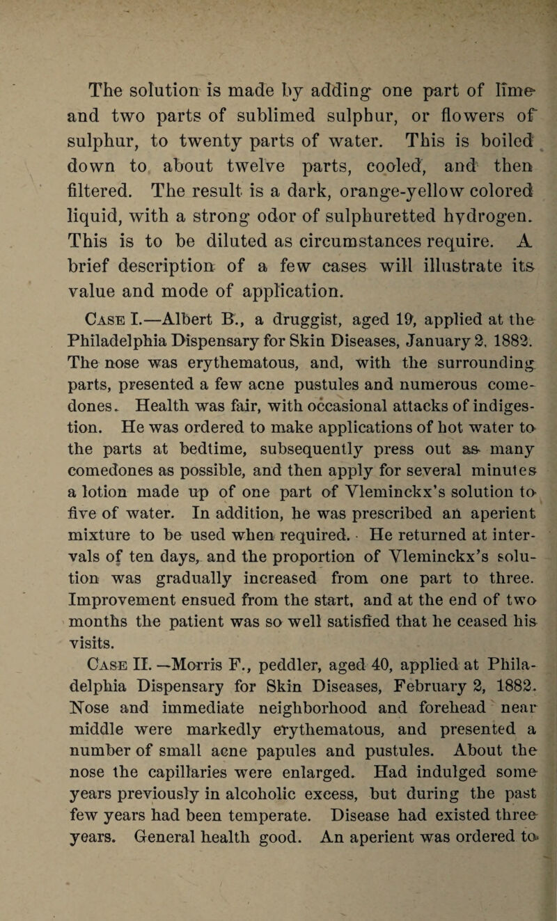 The solution is made by adding one part of lime- and two parts of sublimed sulphur, or flowers of sulphur, to twenty parts of water. This is boiled down to about twelve parts, cooled, and then filtered. The result is a dark, orange-yellow colored liquid, with a strong odor of sulphuretted hydrogen. This is to be diluted as circumstances require. A brief description of a few cases will illustrate its value and mode of application. Case I.—Albert B., a druggist, aged 19, applied at the Philadelphia Dispensary for Skin Diseases, January 2. 1882. The nose was erythematous, and, with the surrounding parts, presented a few acne pustules and numerous come¬ dones. Health was fair, with occasional attacks of indiges¬ tion. He was ordered to make applications of hot water to* the parts at bedtime, subsequently press out as* many comedones as possible, and then apply for several minules a lotion made up of one part of Yleminckx’s solution te five of water. In addition, he was prescribed an aperient mixture to be used when required. He returned at inter¬ vals of ten days, and the proportion of Yleminckx’s solu¬ tion was gradually increased from one part to three. Improvement ensued from the start, and at the end of two months the patient was so well satisfied that he ceased his visits. Case II. —Morris F., peddler, aged 40, applied at Phila¬ delphia Dispensary for Skin Diseases, February 2, 1882. Hose and immediate neighborhood and forehead near middle were markedly erythematous, and presented a number of small acne papules and pustules. About the nose the capillaries were enlarged. Had indulged some years previously in alcoholic excess, but during the past few years had been temperate. Disease had existed three years. General health good. An aperient was ordered to*