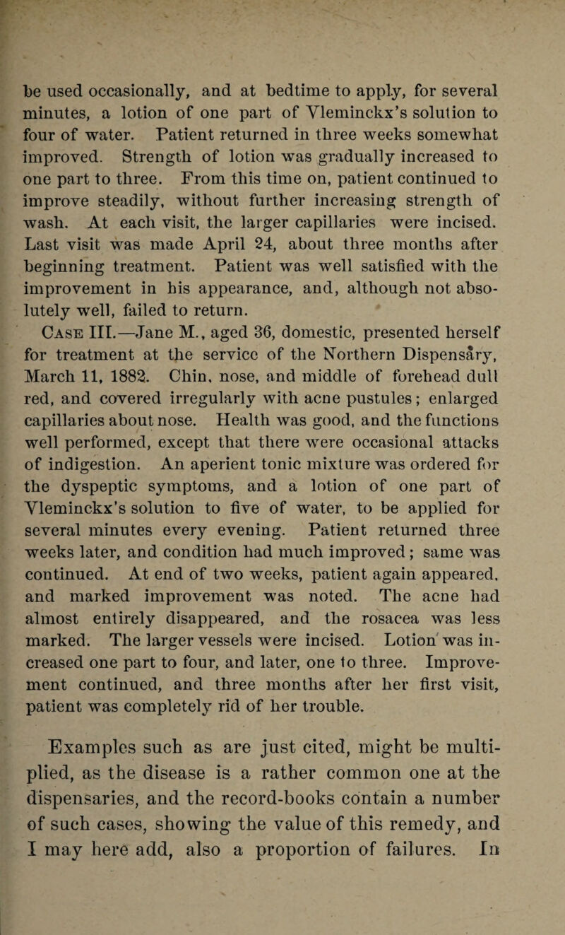 be used occasionally, and at bedtime to apply, for several minutes, a lotion of one part of Vleminckx’s solution to four of water. Patient returned in three weeks somewhat improved. Strength of lotion was gradually increased to one part to three. From this time on, patient continued to improve steadily, without further increasing strength of wash. At each visit, the larger capillaries were incised. Last visit was made April 24, about three months after beginning treatment. Patient was well satisfied with the improvement in his appearance, and, although not abso¬ lutely well, failed to return. Case III.—Jane M., aged 36, domestic, presented herself for treatment at the service of the Northern Dispensary, March 11, 1882. Chin, nose, and middle of forehead dull red, and covered irregularly with acne pustules; enlarged capillaries about nose. Health was good, and the functions well performed, except that there were occasional attacks of indigestion. An aperient tonic mixture was ordered for the dyspeptic symptoms, and a lotion of one part of Yleminckx’s solution to five of water, to be applied for several minutes every evening. Patient returned three weeks later, and condition had much improved ; same was continued. At end of two weeks, patient again appeared, and marked improvement was noted. The acne had almost entirely disappeared, and the rosacea was less marked. The larger vessels were incised. Lotion was in¬ creased one part to four, and later, one to three. Improve¬ ment continued, and three months after her first visit, patient was completely rid of her trouble. Examples such as are just cited, might be multi¬ plied, as the disease is a rather common one at the dispensaries, and the record-books contain a number of such cases, showing the value of this remedy, and I may here add, also a proportion of failures. In