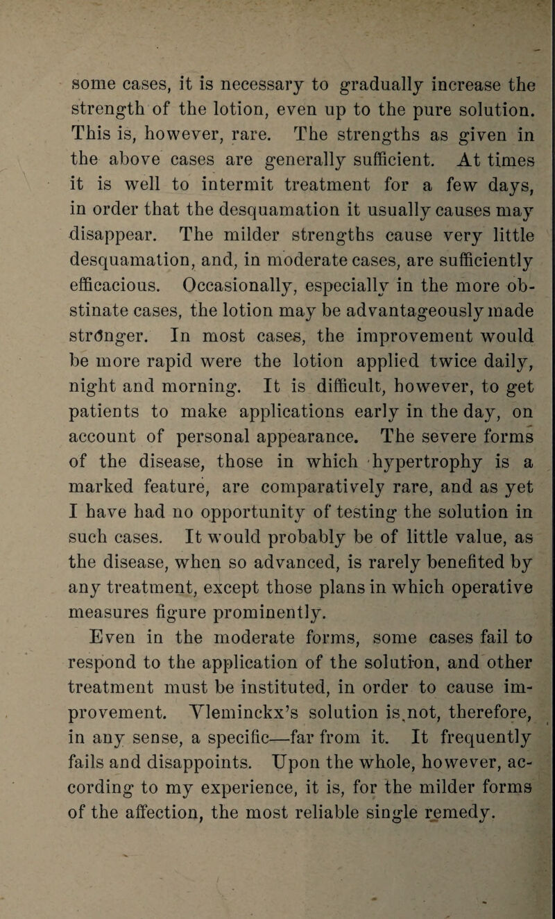 some cases, it is necessary to gradually increase the strength of the lotion, even up to the pure solution. This is, however, rare. The strengths as given in the above cases are generally sufficient. At times it is well to intermit treatment for a few days, in order that the desquamation it usually causes may disappear. The milder strengths cause very little desquamation, and, in moderate cases, are sufficiently efficacious. Occasionally, especially in the more ob¬ stinate cases, the lotion may be advantageously made stronger. In most cases, the improvement would be more rapid were the lotion applied twice daily, night and morning. It is difficult, however, to get patients to make applications early in the day, on account of personal appearance. The severe forms of the disease, those in which hypertrophy is a marked feature, are comparatively rare, and as yet I have had no opportunity of testing the solution in such cases. It would probably be of little value, as the disease, when so advanced, is rarely benefited by any treatment, except those plans in which operative measures figure prominently. Even in the moderate forms, some cases fail to respond to the application of the solution, and other treatment must be instituted, in order to cause im¬ provement. Yleminckx’s solution is,not, therefore, in any sense, a specific—far from it. It frequently fails and disappoints. Upon the whole, however, ac¬ cording to my experience, it is, for the milder forms of the affection, the most reliable single remedy.