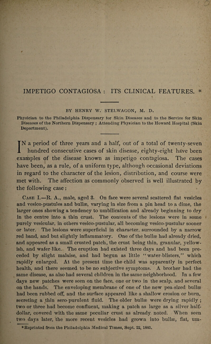 IMPETIGO CONTAGIOSA : ITS CLINICAL FEATURES. * i BY HENRY W: STELWAGON, M. D. Physician to the Philadelphia Dispensary tor Skin Diseases and to the Service for Skin Diseases of the Northern Dispensary ; Attending Physician to the Howard Hospital (Skin Department). IN a period of three years and a half, out of a total of twenty-seven hundred consecutive cases of skin disease, eighty-eight have been examples of the disease known as impetigo contagiosa. The cases have been, as a rule, of a uniform type, although occasional deviations in regard to the character of the lesion, distribution, and course were met with. The affection as commonly observed is well illustrated by the following case: Case I.—R. A., male, aged 3. On face were several scattered flat vesicles and vesico-pustules and bullae, varying in size from a pin head to a dime, the larger ones showing a tendency to umbilication and already beginning to dry in the centre into a thin crust. The contents of the Jesions were in some purely vesicular, in others vesico-pustular, all becoming vesico-pustular sooner or later. The lesions were superficial in character, surrounded by a narrow red band, and but slightly inflammatory. One of the bullae had already dried, and appeared as a small crusted patch, the crust being thin, granular, yellow¬ ish, and wafer like. The eruption had existed three days and had been pre¬ ceded by slight malaise, and had begun as little “water-blisters,” which rapidly enlarged. At the present time the child was apparently in perfect health, and there seemed to be no subjective symptoms. A brother had the same disease, as also had several children in the same neighborhood. In a few days new patches were seen on the face, one or two in the scalp, and several on the hands. The enveloping membrane of one of the new pea-sized bullae had been rubbed off, and the surface appeared like a shallow erosion or burn, secreting a thin sero-purulent fluid. The older bullae were drying rapidly ; two or three had become confluent, making a patch as large as a silver half- dollar, covered with the same peculiar crust as already noted. When seen two days later, the more recent vesicles had grown into bullae, flat, um- *.Reprinted from the Philadelphia Medical Times, Sept. 22, 1883.