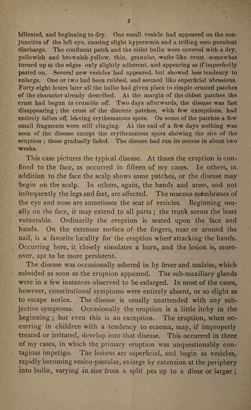bilicated, and beginning to dry. One small vesicle had appeared on the con¬ junctiva of the left eye, causing slight hypersemia and a trifling sero-purulent discharge. The confluent patch and the older bullae were covered with a dry, yellowish and brownish-yellow, thin, granular, wafer-like crust, somewhat turned up at the edges only slightly adherent, and appearing as if imperfectly pasted on. Several new vesicles had appeared, but showed less tendency to enlarge. One or two had been rubbed, and seemed like superficial abrasions. Forty-eight hours later all the bullae had given place to simple crusted patches of the character already described. At the margin of the oldest patches the crust had begun to crumble off. Two days afterwards, the disease was fast disappearing ; the crust of the discrete patches, with few exceptions, had entirely fallen off, leaving erythematous spots. On some of the patches a few small fragments were still clinging. At the end of a few days nothing was seen of the disease except the erythematous spots showing the sile of the eruption ; these gradually faded. The disease had run its course in about two weeks. This case pictures the typical disease. At times the eruption is con¬ fined to the face, as occurred in fifteen of my cases. In others, in. addition to the face the scalp shows some patches, or the disease may begin on the scalp. In others, again, the hands and arms, and not infrequently the legs and feet, are affected. The mucous membranes of the eye and nose are sometimes the seat of vesicles. Beginning usu¬ ally on the face, it may extend to all parts; the trunk seems the least vulnerable. Ordinarily the eruption is seated upon the face and hands. On the extensor surface of-the fingers, near or around the nail, is a favorite locality for the eruption wherf attacking the hands. . Occurring here, it closely simulates a burn, and the lesion is, more¬ over, apt to be more persistent. The disease was occasionally ushered in by fever and malaise, which subsided as soon as the eruption appeared. The sub-maxillary glands were in a few instances observed to be enlarged. In most of the cases, however, constitutional symptoms were entirely absent, or so slight as to escape notice. The disease is usually unattended with any sub¬ jective symptoms. Occasionally the eruption is a little itchy in the beginning; but even this is an exception. The eruption, when oc¬ curring in children with a tendency to eczema, may, if improperly treated or irritated, develop into that disease. This occurred in three of my cases, in which the primary eruption was unquestionably con¬ tagious impetigo. The lesions are superficial, and begin as vesicles, rapidly becoming vesico-pustular, enlarge by extension at the periphery into bullse, varying in size from a split pea up to a dime or larger;