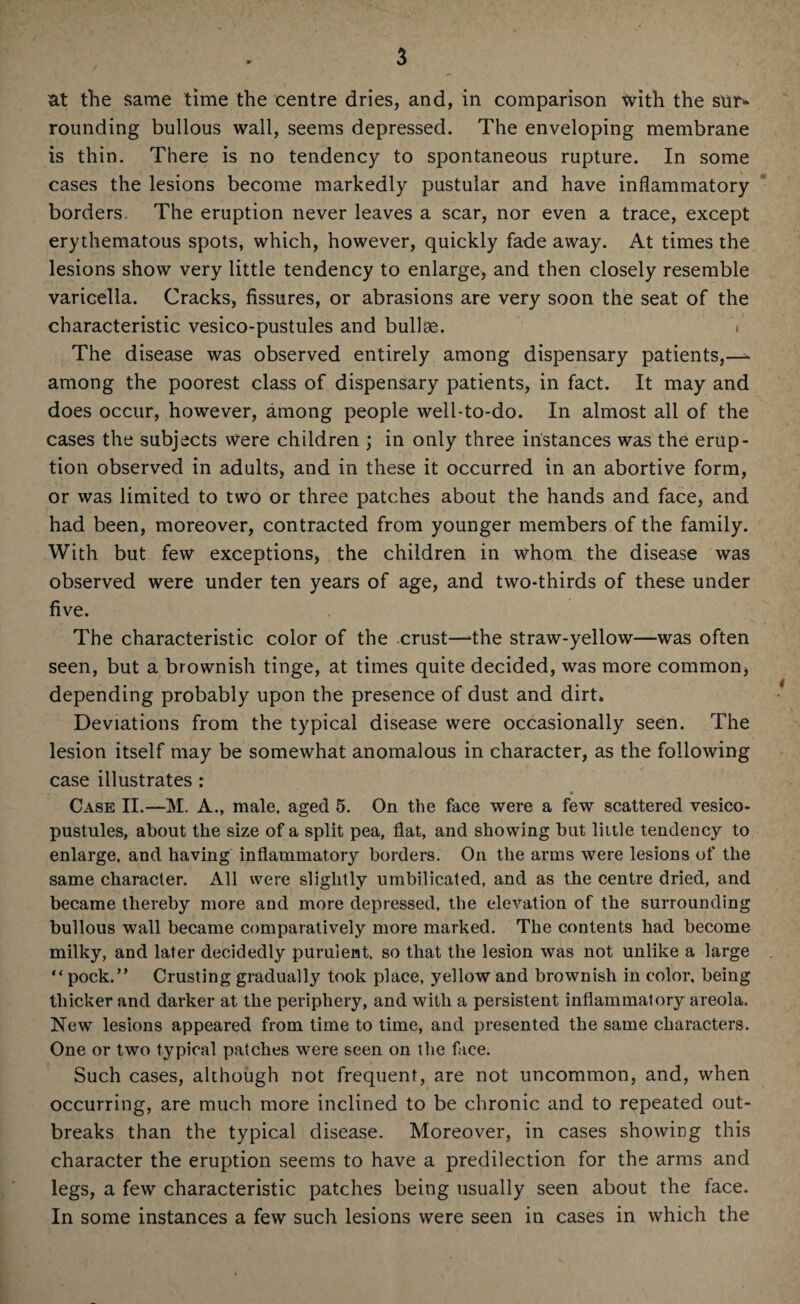 at the same time the centre dries, and, in comparison tvith the sur* rounding bullous wall, seems depressed. The enveloping membrane is thin. There is no tendency to spontaneous rupture. In some cases the lesions become markedly pustular and have inflammatory borders. The eruption never leaves a scar, nor even a trace, except erythematous spots, which, however, quickly fade away. At times the lesions show very little tendency to enlarge, and then closely resemble varicella. Cracks, fissures, or abrasions are very soon the seat of the characteristic vesico-pustules and bullse. . The disease was observed entirely among dispensary patients,—* among the poorest class of dispensary patients, in fact. It may and does occur, however, among people well-to-do. In almost all of the cases the subjects were children ; in only three instances was the erup¬ tion observed in adults, and in these it occurred in an abortive form, or was limited to two or three patches about the hands and face, and had been, moreover, contracted from younger members of the family. With but few exceptions, the children in whom the disease was observed were under ten years of age, and two-thirds of these under five. The characteristic color of the crust—‘the straw-yellow—was often seen, but a brownish tinge, at times quite decided, was more common, depending probably upon the presence of dust and dirt* Deviations from the typical disease were occasionally seen. The lesion itself may be somewhat anomalous in character, as the following case illustrates : Case II.—M. A., male, aged 5. On the face were a few scattered vesico- pustules, about the size of a split pea, flat, and showing but little tendency to enlarge, and having inflammatory borders. On the arms were lesions of the same character. All were slightly umbilicated, and as the centre dried, and became thereby more and more depressed, the elevation of the surrounding bullous wall became comparatively more marked. The contents had become milky, and later decidedly purulent, so that the lesion was not unlike a large “pock.” Crusting gradually took place, yellow and brownish in color, being thicker and darker at the periphery, and with a persistent inflammatory areola. New lesions appeared from time to time, and presented the same characters. One or two typical patches were seen on the face. Such cases, although not frequent, are not uncommon, and, when occurring, are much more inclined to be chronic and to repeated out¬ breaks than the typical disease. Moreover, in cases showing this character the eruption seems to have a predilection for the arms and legs, a few characteristic patches being usually seen about the face. In some instances a few such lesions were seen in cases in which the