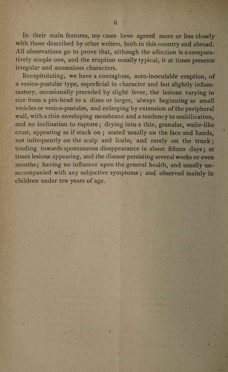 In their main features, my cases have agreed more or less closely with those described by other writers, both in this country and abroad. All observations go to prove that, although the affection is a compara¬ tively simple one, and the eruption usually typical, it at times presents irregular and anomalous characters. Recapitulating, we have a contagious, auto-inoculable eruption, of a vesico-pustular type, superficial in character and but slightly inflam¬ matory, occasionally preceded by slight fever, the lesions varying in size from a pin-head to a dime or larger, always beginning as small vesicles or vesico-pustules, and enlarging by extension of the peripheral wall, with a thin enveloping membrane and a tendency to umbilication, and no inclination to rupture; drying into a thin, granular, wafer-like crust, appearing as if stuck on ; seated usually on the face and hands, not infrequently on the scalp and limbs, and rarely on the trunk; tending towards spontaneous disappearance in about fifteen days; at times lesions appearing, and the disease persisting several weeks or even months; having no influence upon the general health, and usually un¬ accompanied with any subjective symptoms ; and observed mainly in children under ten years of age.