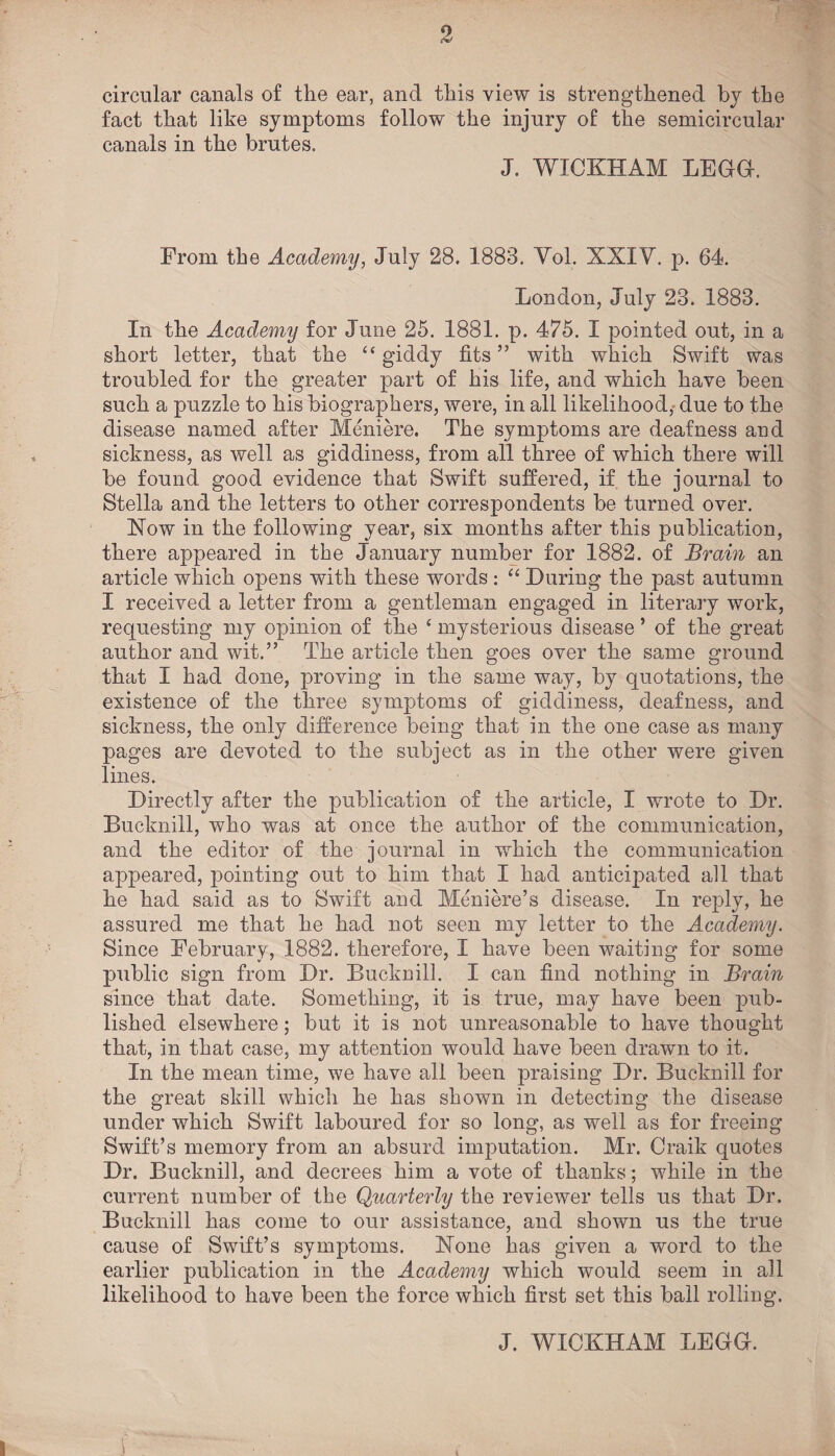 2 circular canals of the ear, and this view is strengthened by the fact that like symptoms follow the injury of the semicircular canals in the brutes. J. WICKHAM LEGO. From the Academy, July 28. 1883. Yol. XXIY. p. 64. London, July 23. 1883. In the Academy for June 25. 1881. p. 475. I pointed out, in a short letter, that the “ giddy fits” with which Swift was troubled for the greater part of his life, and which have been such a puzzle to his biographers, were, in all likelihood,- due to the disease named after Meniere. The symptoms are deafness and sickness, as well as giddiness, from all three of which there will be found good evidence that Swift suffered, if the journal to Stella and the letters to other correspondents be turned over. Xow in the following year, six months after this publication, there appeared in the January number for 1882. of Brain an article which opens with these words : “ During the past autumn I received a letter from a gentleman engaged in literary work, requesting my opinion of the £ mysterious disease ’ of the great author and wit.” The article then goes over the same ground that I had done, proving in the same way, by quotations, the existence of the three symptoms of giddiness, deafness, and sickness, the only difference being that in the one case as many pages are devoted to the subject as in the other were given lines. Directly after the publication of the article, I wrote to Dr. Bucknill, who was at once the author of the communication, and the editor of the journal in which the communication appeared, pointing out to him that I had anticipated all that he had said as to Swift and Meniere’s disease. In reply, he assured me that he had not seen my letter to the Academy. Since February, 1882. therefore, I have been waiting for some public sign from Dr. Bucknill. I can find nothing in Brain since that date. Something, it is true, may have been pub¬ lished elsewhere; but it is not unreasonable to have thought that, in that case, my attention would have been drawn to it. In the mean time, we have all been praising Dr. Bucknill for the great skill which he has shown in detecting the disease under which Swift laboured for so long, as well as for freeing Swift’s memory from an absurd imputation. Mr. Craik quotes Dr. Bucknill, and decrees him a vote of thanks; while in the current number of the Quarterly the reviewer tells us that Dr. Bucknill has come to our assistance, and shown us the true cause of Swift’s symptoms. None has given a word to the earlier publication in the Academy which would seem in all likelihood to have been the force which first set this ball rolling. J. WICKHAM LEGG.