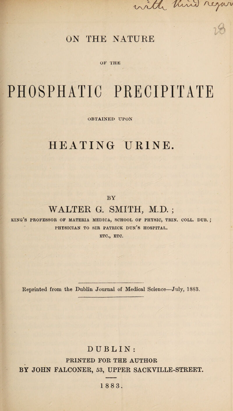ON THE NATURE OF THE 7 V) y'r! XJ' PHOSPHATIC PRECIPITATE OBTAINED UPON HEATING URINE. BY WALTER G. SMITH, M.D. ; king’s professor of materia medica, school of physic, trin. coll. dub. ; PHYSICIAN TO SIR PATRICK DUN’S HOSPITAL. ETC., etc. Reprinted from the Dublin Journal of Medical Science—July, 1883, DUBLIN : PRINTED FOR THE AUTHOR BY JOHN FALCONER, 53, UPPER SACKYILLE-STREET.