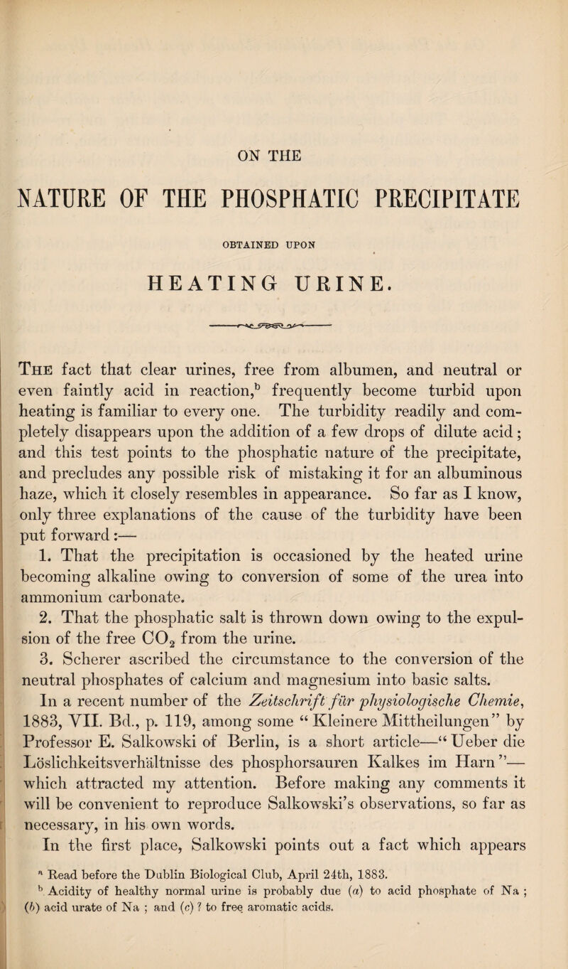 ON THE NATURE OF THE PHOSPHATIC PRECIPITATE OBTAINED UPON HEATING URINE. The fact that clear urines, free from albumen, and neutral or even faintly acid in reaction,13 frequently become turbid upon heating is familiar to every one. The turbidity readily and com¬ pletely disappears upon the addition of a few drops of dilute acid; and this test points to the phosphatic nature of the precipitate, and precludes any possible risk of mistaking it for an albuminous haze, which it closely resembles in appearance. So far as I know, only three explanations of the cause of the turbidity have been put forward:— 1. That the precipitation is occasioned by the heated urine becoming alkaline owing to conversion of some of the urea into ammonium carbonate. 2. That the phosphatic salt is thrown down owing to the expul¬ sion of the free C02 from the urine. 3. Scherer ascribed the circumstance to the conversion of the neutral phosphates of calcium and magnesium into basic salts. In a recent number of the Zeitschrift fur physiologische Chemie, 1883, VII. Bd., p. 119, among some “ Kleinere Mittheilungen” by Professor E. Salkowski of Berlin, is a short article—“ Ueber die Loslichkeitsverhaltnisse des phosphorsauren Kalkes im Ham’1— which attracted my attention. Before making any comments it will be convenient to reproduce Salkowski’s observations, so far as necessary, in his own words. In the first place, Salkowski points out a fact which appears a Read before the Dublin Biological Club, April 24th, 1883. b Acidity of healthy normal urine is probably due (a) to acid phosphate of Na ; (6) acid urate of Na ; and (c) ? to free aromatic acids.