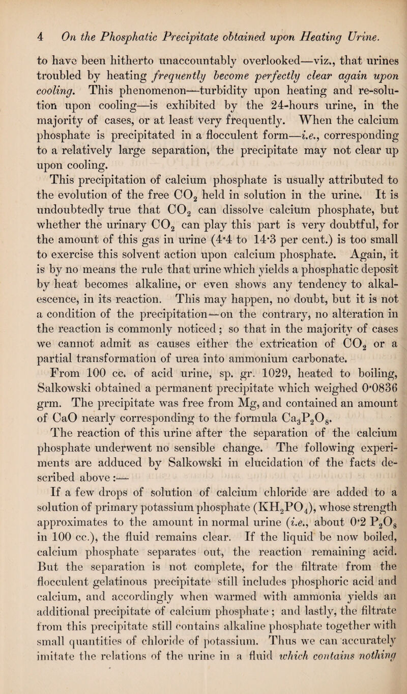 to have been hitherto unaccountably overlooked—viz., that urines troubled by heating frequently become perfectly clear again upon cooling. This phenomenon—turbidity upon heating and re-solu¬ tion upon cooling—is exhibited by the 24-hours urine, in the majority of cases, or at least very frequently. When the calcium phosphate is precipitated in a flocculent form—i.e., corresponding to a relatively large separation, the precipitate may not clear up upon cooling. This precipitation of calcium phosphate is usually attributed to the evolution of the free C02 held in solution in the urine. It is undoubtedly true that C02 can dissolve calcium phosphate, but whether the urinary C02 can play this part is very doubtful, for the amount of this gas in urine (4*4 to 14*3 per cent.) is too small to exercise this solvent action upon calcium phosphate. Again, it is by no means the rule that urine which yields a phosphatic deposit by heat becomes alkaline, or even shows any tendency to alkal¬ escence, in its reaction. This may happen, no doubt, but it is not a condition of the precipitation—on the contrary, no alteration in the reaction is commonly noticed • so that in the majority of cases we cannot admit as causes either the extrication of C02 or a partial transformation of urea into ammonium carbonate. From 100 cc» of acid urine, sp. gr. 1029, heated to boiling, Salkowski obtained a permanent precipitate which weighed 0*0836 grm. The precipitate was free from Mg, and contained an amount of CaO nearly corresponding to the formula CagP^g. The reaction of this urine after the separation of the calcium phosphate underwent no sensible change. The following experi¬ ments are adduced bv Salkowski in elucidation of the facts de- v scribed above If a few drops of solution of calcium chloride are added to a solution of primary potassium phosphate (KH2P04), whose strength approximates to the amount in normal urine (i.e., about 0*2 P208 in 100 cc.), the fluid remains clear. If the liquid be now boiled, calcium phosphate separates out, the reaction remaining acid. But the separation is not complete, for the filtrate from the flocculent gelatinous precipitate still includes phosphoric acid and calcium, and accordingly when warmed with ammonia yields an additional precipitate of calcium phosphate ; and lastly, the filtrate from this precipitate still contains alkaline phosphate together with small quantities of chloride of potassium. Tims we can accurately imitate the relations of the urine in a fluid which contains nothing