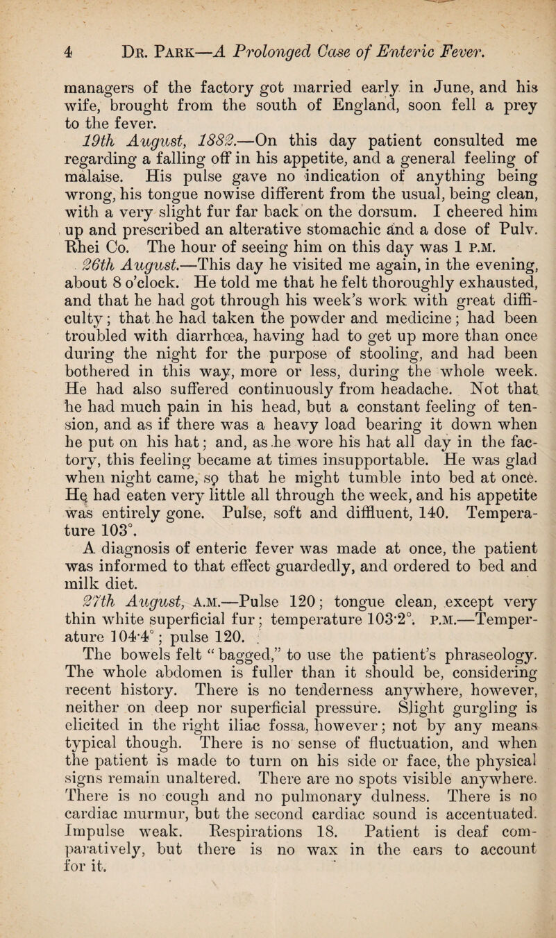 managers of the factory got married early in June, and his wife, brought from the south of England, soon fell a prey to the fever. 19th August, 1882.—On this day patient consulted me regarding a falling off in his appetite, and a general feeling of malaise. His pulse gave no indication of anything being wrong, his tongue nowise different from the usual, being clean, with a very slight fur far hack on the dorsum. I cheered him up and prescribed an alterative stomachic and a dose of Pulv. Tihei Co. The hour of seeing him on this day was 1 P.M. 26th August.—This day he visited me again, in the evening, about 8 o’clock. He told me that he felt thoroughly exhausted, and that he had got through his week’s work with great diffi¬ culty; that he had taken the powder and medicine; had been troubled with diarrhoea, having had to get up more than once during the night for the purpose of stooling, and had been bothered in this way, more or less, during the whole week. He had also suffered continuously from headache. Not that he had much pain in his head, but a constant feeling of ten¬ sion, and as if there was a heavy load bearing it down when he put on his hat; and, as .he wore his hat all day in the fac¬ tory, this feeling became at times insupportable. He was glad when night came, sp that he might tumble into bed at once. Her had eaten very little all through the week, and his appetite was entirely gone. Pulse, soft and diffluent, 140. Tempera¬ ture 108°. A diagnosis of enteric fever was made at once, the patient was informed to that effect guardedly, and ordered to bed and milk diet. 27th August, a.m.—Pulse 120; tongue clean, except very thin white superficial fur ; temperature 103-2°. P.M.—Temper¬ ature 104,4°; pulse 120. The bowels felt “ bagged,” to use the patient’s phraseology. The whole abdomen is fuller than it should be, considering recent history. There is no tenderness anywhere, however, neither on deep nor superficial pressure. Slight gurgling is elicited in the right iliac fossa, however; not by any means typical though. There is no sense of fluctuation, and when the patient is made to turn on his side or face, the physical signs remain unaltered. There are no spots visible anywhere. There is no cough and no pulmonary dulness. There is no cardiac murmur, but the second cardiac sound is accentuated. Impulse weak. Respirations 18. Patient is deaf com¬ paratively, but there is no wax in the ears to account for it.