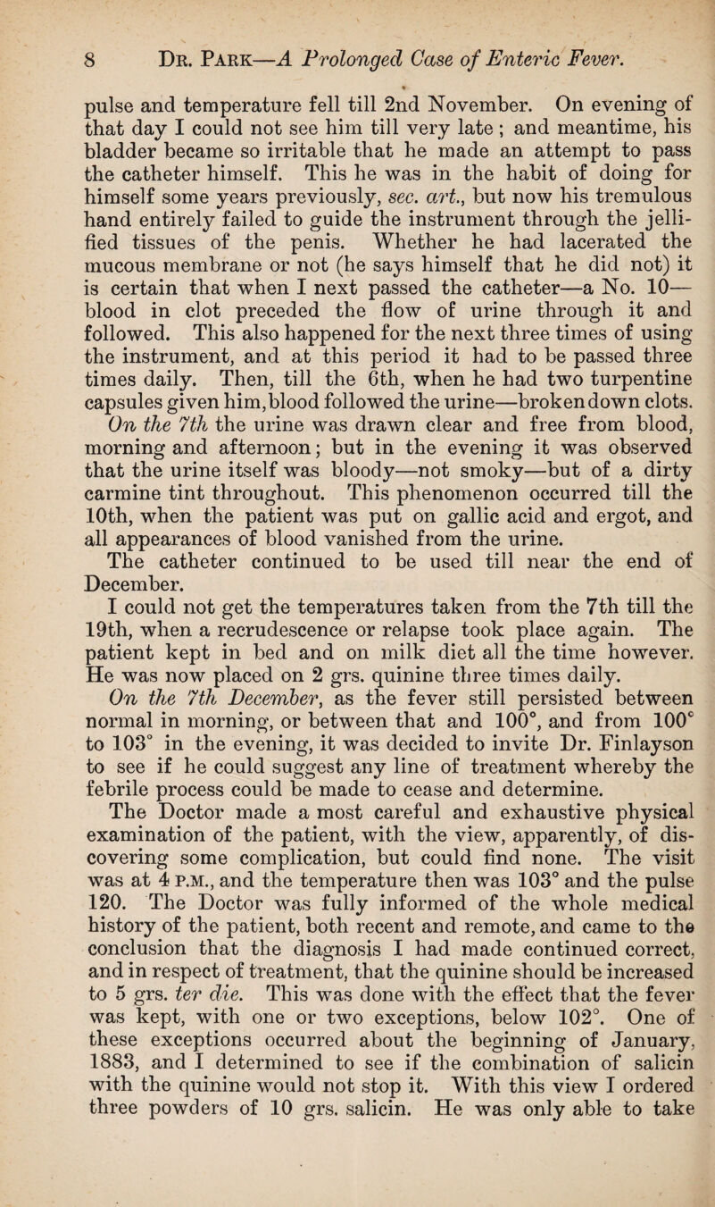 * pulse and temperature fell till 2nd November, On evening of that day I could not see him till very late ; and meantime, his bladder became so irritable that he made an attempt to pass the catheter himself. This he was in the habit of doing for himself some years previously, sec. art., but now his tremulous hand entirely failed to guide the instrument through the jelli¬ fied tissues of the penis. Whether he had lacerated the mucous membrane or not (he says himself that he did not) it is certain that when I next passed the catheter—a No. 10— blood in clot preceded the flow of urine through it and followed. This also happened for the next three times of using the instrument, and at this period it had to be passed three times daily. Then, till the 6th, when he had two turpentine capsules given him,blood followed the urine—broken down clots. On the 7th the urine was drawn clear and free from blood, morning and afternoon; but in the evening it was observed that the urine itself was bloody—not smoky—but of a dirty carmine tint throughout. This phenomenon occurred till the 10th, when the patient was put on gallic acid and ergot, and all appearances of blood vanished from the urine. The catheter continued to be used till near the end of December. I could not get the temperatures taken from the 7th till the 19th, when a recrudescence or relapse took place again. The patient kept in bed and on milk diet all the time however. He was now placed on 2 grs. quinine three times daily. On the 7th December, as the fever still persisted between normal in morning, or between that and 100°, and from 100c to 103° in the evening, it was decided to invite Dr. Finlayson to see if he could suggest any line of treatment whereby the febrile process could be made to cease and determine. The Doctor made a most careful and exhaustive physical examination of the patient, with the view, apparently, of dis¬ covering some complication, but could find none. The visit was at 4 p.m., and the temperature then was 103° and the pulse 120. The Doctor was fully informed of the whole medical history of the patient, both recent and remote, and came to the conclusion that the diagnosis I had made continued correct, and in respect of treatment, that the quinine should be increased to 5 grs. ter die. This was done with the effect that the fever was kept, with one or two exceptions, below 102°. One of these exceptions occurred about the beginning of January, 1883, and I determined to see if the combination of salicin with the quinine would not stop it. With this view I ordered three powders of 10 grs. salicin. He was only able to take