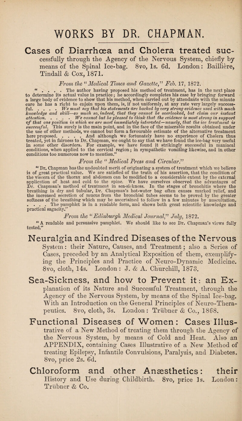 WORKS BY DR. CHAPMAN Cases of Diarrhoea and Cholera treated suc¬ cessfully through the Agency of the Nervous System, chiefly by means of the Spinal Ice-bag. 8vo, Is. 6d. London: Bailliere, Tindall & Cox, 1871. From the “ Medical Times and GazetteFeb. 17, 1872. “ . . . . The author having1 proposed his method of treatment, has in the next place to determine its actual value in practice; he accordingly completes his case by bringing forward a large body of evidence to show that his method, when carried out by attendants with the minute care he has a right to enjoin upon them, is, if not uniformly, at any rate very largely success¬ ful.We must say that his statements are backed by very strong evidence used with much knowledge and skill—so much so, indeed, that they cannot be overlooked, but claim our instant attention.We cannot but be pleased to think that the evidence is most strong in support of that one position in which we are most immediately interested — namely, that the ice treatment is successful. This surely is the main point, and in the face of the miserable results obtained under the use of other methods, we cannot but form a favourable estimate of the alternative treatment here proposed.And although we fortunately have no experience of Cholera thus treated, yet in fairness to Dr. Chapman, we ought to say that we have found the ice-bag very useful in some other disorders. For example, we have found it strikingly successful in maniacal conditions, when applied to the cervical region; in sympathetic vomiting likewise, and in other conditions too numerous now to mention.” From the 11 Medical Press and Circular.” “ Dr. Chapman has the undoubted merit of originating a system of treatment which we believe is of great practical value. We are satisfied of the truth of his assertion, that the condition of the viscera of the thorax and abdomen can be modified to a considerable extent by the external application of heat and cold to the spine. We have ourselves observed the advantages of Dr. Chapman’s method of treatment in sea-sickness. In the stages of bronchitis where the breathing is dry and tubular. Dr. Chapman’s hot-water bag often causes marked relief, and the increased secretion of mucus from the bronchial tubes seems to be proved by the greater softness of the breathing which may be ascertained to follow in a few minutes by auscultation. . . . . The pamphlet is in a readable form, and shows both great scientific knowledge and practical sagacity.” From the 11 Edinburgh Medical Journal,” Jidy, 1872. “ A readable and persuasive pamphlet. We should like to see Dr. Chapman’s views fully tested.” Neuralgia and Kindred Diseases of the Nervous System: their Nature, Causes, and Treatment * also a Series of Cases, preceded by an Analytical Exposition of them, exemplify¬ ing the Principles and Practice of Neuro-Dynamic Medicine. 8vo, cloth, 14s. London : J. & A. Churchill, 1873. Sea-Sickness, and hov/ to Prevent it: an Ex¬ planation of its Nature and Successful Treatment, through the Agency of the Nervous System, by means of the Spinal Ice-bag. With an Introduction on the General Principles of Neuro-Thera¬ peutics. 8vo, cloth, 3s. London: Triibner & Co., 1868. Functional Diseases of Women: Cases Illus¬ trative of a New Method of treating them through the Agency of the Nervous System, by means of Cold and Heat. Also an APPENDIX, containing Cases Illustrative of a New Method of treating Epilepsy, Infantile Convulsions, Paralysis, and Diabetes. 8vo, price 2s. 6d. Chloroform and other Anaesthetics: their History and Use during Childbirth. 8vo, price is. London: Triibner & Co.