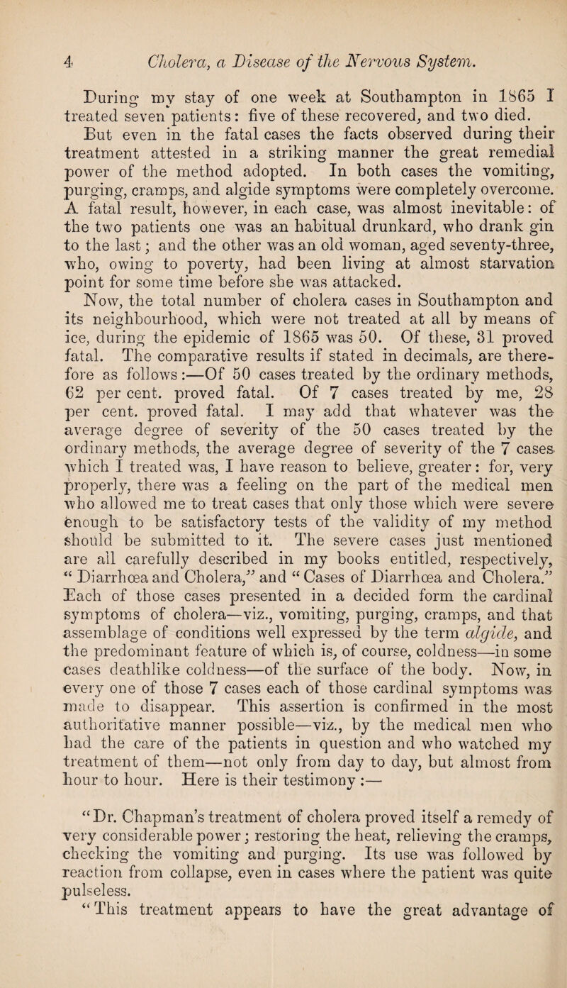 During my stay of one week at Southampton in 1865 I treated seven patients: five of these recovered, and two died. But even in the fatal cases the facts observed during their treatment attested in a striking manner the great remedial power of the method adopted. In both cases the vomiting, purging, cramps, and algide symptoms were completely overcome. A fatal result, however, in each case, was almost inevitable: of the two patients one was an habitual drunkard, who drank gin to the last; and the other was an old woman, aged seventy-three, who, owing to poverty, had been living at almost starvation point for some time before she was attacked. Now, the total number of cholera cases in Southampton and its neighbourhood, which were not treated at all by means of ice, during the epidemic of 1865 was 50. Of these, 81 proved fatal. The comparative results if stated in decimals, are there¬ fore as follows :—Of 50 cases treated by the ordinary methods, 62 per cent, proved fatal. Of 7 cases treated by me, 28 per cent, proved fatal. I may add that whatever was the average degree of severity of the 50 cases treated by the ordinary methods, the average degree of severity of the 7 cases, which I treated was, I have reason to believe, greater: for, very properly, there was a feeling on the part of the medical men who allowed me to treat cases that only those which were severe fenouglr to be satisfactory tests of the validity of my method should be submitted to it. The severe cases just mentioned are all carefully described in my books entitled, respectively, “ Diarrhoea and Cholera,-” and “ Cases of Diarrhoea and Cholera.” Each of those cases presented in a decided form the cardinal symptoms of cholera—viz., vomiting, purging, cramps, and that assemblage of conditions well expressed by the term algide, and the predominant feature of which is, of course, coldness—in some cases deathlike coldness—of the surface of the body. Now, in every one of those 7 cases each of those cardinal symptoms was made to disappear. This assertion is confirmed in the most authoritative manner possible—viz., by the medical men who had the care of the patients in question and who watched my treatment of them—not only from day to day, but almost from hour to hour. Here is their testimony :— “Dr. Chapman’s treatment of cholera proved itself a remedy of very considerable power; restoring the heat, relieving the cramps, checking the vomiting and purging. Its use was followed by reaction from collapse, even in cases where the patient was quite pulseless. “This treatment appears to have the great advantage of