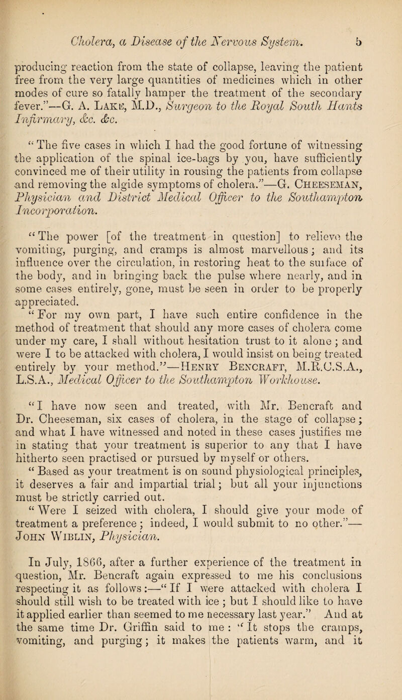 producing reaction from the state of collapse, leaving the patient free from the very large quantities of medicines which in other modes of cure so fatally hamper the treatment of the secondary fever.”—G. A. Baku, M.1)., Surgeon to the Royal South Hants Infirmary, &c. <&c. “ The five cases in which I had the good fortune of witnessing the application of the spinal ice-bags by you, have sufficiently convinced me of their utility in rousing the patients from collapse and removing the algide symptoms of cholera.”—G. Cheeseman, Physician ancl District Medical Officer to the Southampton Incorporation. “ The power [of the treatment in question] to relieve the vomiting, purging, and cramps is almost marvellous; and its influence over the circulation, in restoring heat to the suiface of the body, and in bringing back the pulse where nearly, and in some cases entirely, gone, must be seen in order to be properly appreciated. “For my own part, I have such entire confidence in the method of treatment that should any more cases of cholera come under my care, I shall without hesitation trust to it alone ; and were I to be attacked with cholera, I would insist on being treated entirely by your method.”—Henry Bencraft, M.B.C.S.A., L.S.A., Medical Officer to the Southampton Workhouse. “I have now seen and treated, with Mr. Bencraft and Dr. Cheeseman, six cases of cholera, in the stage of collapse; and what I have witnessed and noted in these cases justifies me in stating that your treatment is superior to any that I have hitherto seen practised or pursued by myself or others. “ Based as your treatment is on sound physiological principles, it deserves a fair and impartial trial; but all your injunctions must be strictly carried out. “ Were I seized with cholera, I should give your mode of treatment a preference ; indeed, I would submit to no other.”— John Wiblin, Physician. In July, 1866, after a further experience of the treatment in question, Mr. Bencraft again expressed to me his conclusions respecting it as follows:—“ If I were attacked with cholera I should still wish to be treated with ice ; but I should like to have it applied earlier than seemed to me necessary last year.” And at the same time Dr. Griffin said to me : “ It stops the cramps, vomiting, and purging; it makes the patients warm, and it