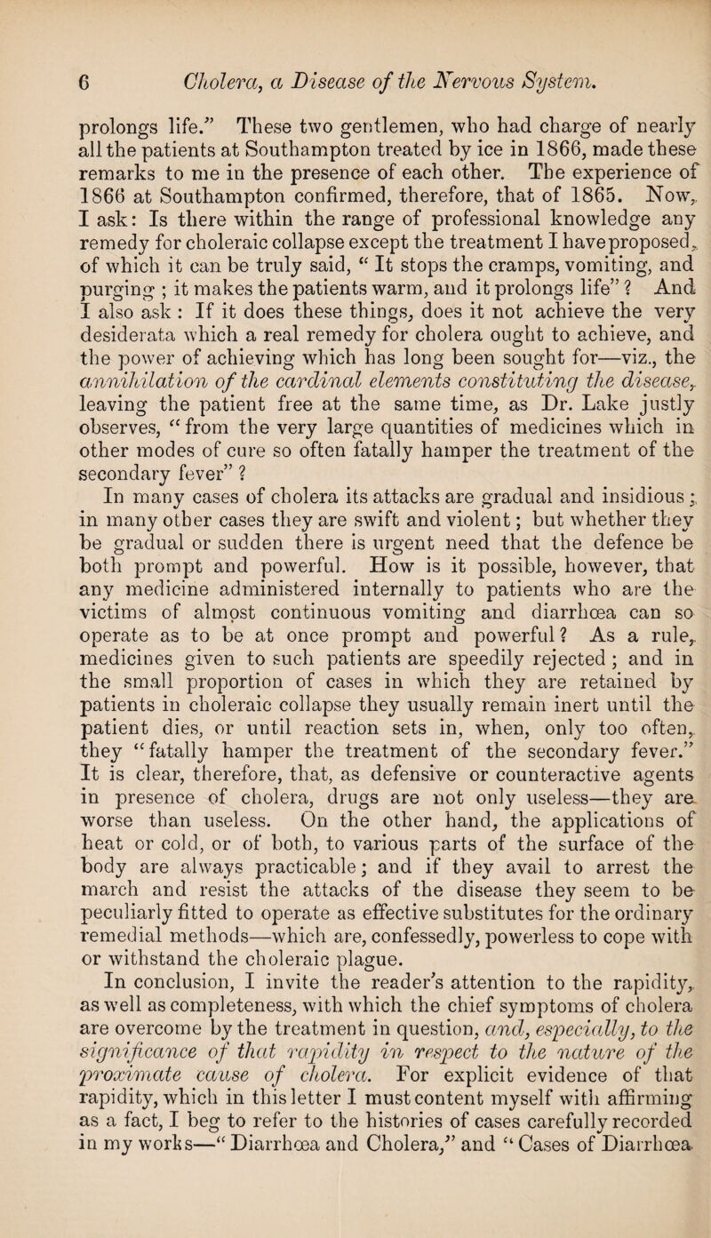prolongs life. These two gentlemen, who had charge of nearly all the patients at Southampton treated by ice in 1866, made these remarks to me in the presence of each other. The experience of 1866 at Southampton confirmed, therefore, that of 1865. Now,, I ask: Is there within the range of professional knowledge any remedy for choleraic collapse except the treatment I have proposed of which it can be truly said, “ It stops the cramps, vomiting, and purging ; it makes the patients warm, and it prolongs life” ? And I also ask : If it does these things, does it not achieve the very desiderata which a real remedy for cholera ought to achieve, and the power of achieving which has long been sought for—viz., the annihilation of the cardinal elements constituting the disease leaving the patient free at the same time, as Dr. Lake justly observes, “ from the very large quantities of medicines which in other modes of cure so often fatally hamper the treatment of the secondary fever” ? In many cases of cholera its attacks are gradual and insidious in many other cases they are swift and violent; but whether they be gradual or sudden there is urgent need that the defence be both prompt and powerful. How is it possible, however, that any medicine administered internally to patients who are the victims of almost continuous vomiting and diarrhoea can so operate as to be at once prompt and powerful ? As a rule,, medicines given to such patients are speedily rejected ; and in the small proportion of cases in which they are retained by patients in choleraic collapse they usually remain inert until the patient dies, or until reaction sets in, when, only too often, they “ fatally hamper the treatment of the secondary fever.” It is clear, therefore, that, as defensive or counteractive agents in presence of cholera, drugs are not only useless—they are worse than useless. On the other hand, the applications of heat or cold, or of both, to various parts of the surface of the body are always practicable; and if they avail to arrest the march and resist the attacks of the disease they seem to be peculiarly fitted to operate as effective substitutes for the ordinary remedial methods—which are, confessedly, powerless to cope with or withstand the choleraic plague. In conclusion, I invite the reader's attention to the rapidity, as well as completeness, with which the chief symptoms of cholera are overcome by the treatment in question, and, especially, to the significance of that rapidity in respect to the nature of the proximate cause of cholera. For explicit evidence of that rapidity, which in this letter I must content myself with affirming as a fact, I beg to refer to the histories of cases carefully recorded in my works—“ Diarrhoea and Cholera/’ and “ Cases of Diarrhoea