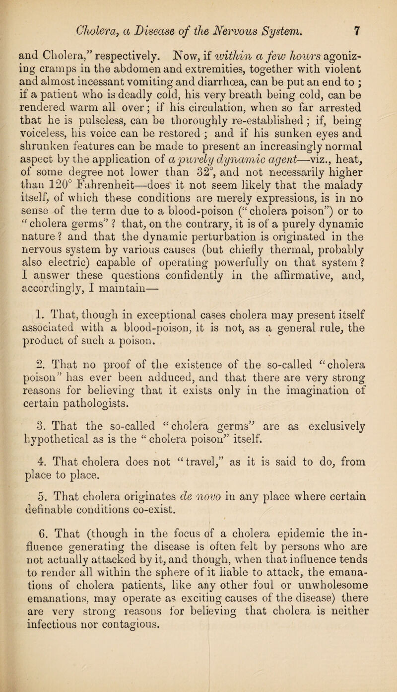 and Cholera/' respectively. Now, if within a few hours agoniz¬ ing cramps in the abdomen and extremities, together with violent and almost incessant vomiting and diarrhoea, can be put an end to ; if a patient who is deadly cold, his very breath being cold, can be rendered warm all over; if his circulation, when so far arrested that he is pulseless, can be thoroughly re-established; if, being voiceless, his voice can be restored ; and if his sunken eyes and shrunken features can be made to present an increasingly normal aspect by the application of a purely dynamic agent—viz., heat, of some degree not lower than 32°, and not necessarily higher than 120° Fahrenheit—does it not seem likely that the malady itself, of which these conditions are merely expressions, is in no sense of the term due to a blood-poison (“ cholera poison'’) or to “ cholera germs” ? that, on the contrary, it is of a purely dynamic nature? and that the dynamic perturbation is originated in the nervous system by various causes (but chiefly thermal, probably also electric) capable of operating powerfully on that system ? I answer these questions confidently in the affirmative, and, accordingly, I maintain— 1. That, though in exceptional cases cholera may present itself associated with a blood-poison, it is not, as a general rule, the product of such a poison. 2. That no proof of the existence of the so-called “ cholera poison” has ever been adduced, and that there are very strong reasons for believing that it exists only in the imagination of certain pathologists. 3. That the so-called “cholera germs’' are as exclusively hypothetical as is the “ cholera poison'’ itself. 4. That cholera does not “ travel,” as it is said to do, from place to place. 5. That cholera originates de novo in any place where certain definable conditions co-exist. 6. That (though in the focus of a cholera epidemic the in¬ fluence generating the disease is often felt by persons who are not actually attacked by it, and though, when that influence tends to render all within the sphere of it liable to attack, the emana¬ tions of cholera patients, like any other foul or unwholesome emanations, may operate as exciting causes of the disease) there are very strong reasons for believing that cholera is neither infectious nor contagious.