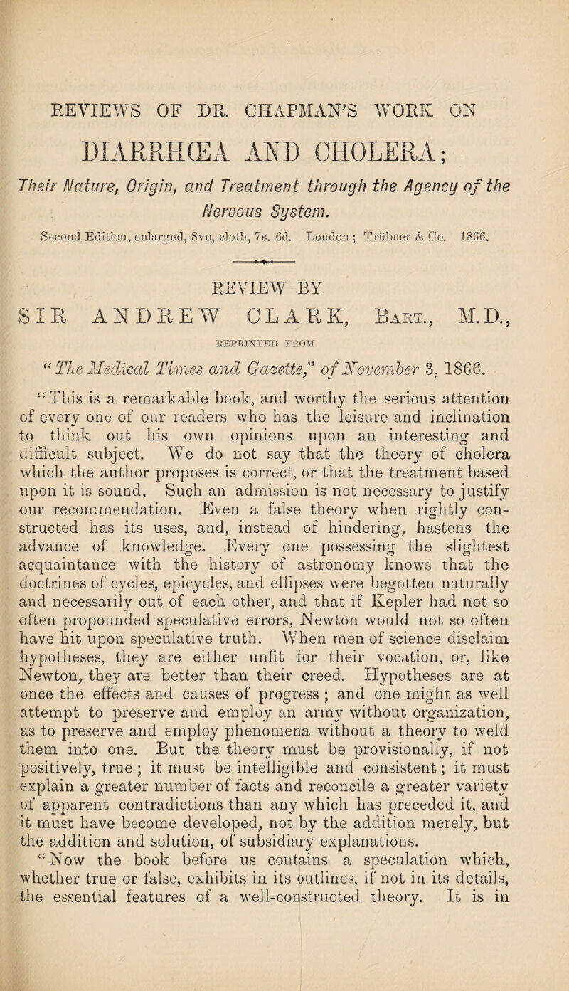 REVIEWS OF DR. CHAPMAN’S WORK ON DIARRHOEA AHD CHOLERA; Their Nature, Origin, and Treatment through the Agency of the Nervous System. Second Edition, enlarged, 8vo, cloth, 7s. 6d. London; Trubner & Co. 1866. REVIEW BY SIR ANDREW CLARK, Bart., M.D., REPRINTED FROM a The Medical Times and Gazette f of November 3, 1866. “This is a remarkable book, and worthy the serious attention of every one of our readers who has the leisure and inclination to think out his own opinions upon an interesting and difficult subject. We do not say that the theory of cholera which the author proposes is correct, or that the treatment based upon it is sound. Such an admission is not necessary to justify our recommendation. Even a false theory when rightly con¬ structed has its uses, and, instead of hindering, hastens the advance of knowledge. Every one possessing the slightest acquaintance with the history of astronomy knows that the doctrines of cycles, epicycles, and ellipses were begotten naturally and necessarily out of each other, and that if Kepler had not so often propounded speculative errors, Newton would not so often have hit upon speculative truth. When men of science disclaim hypotheses, they are either unfit for their vocation, or, like Newton, they are better than their creed. Hypotheses are at once the effects and causes of progress ; and one might as well attempt to preserve and employ an army without organization, as to preserve and employ phenomena without a theory to weld them into one. But the theory must be provisionally, if not positively, true ; it must be intelligible and consistent; it must explain a greater number of facts and reconcile a greater variety of apparent contradictions than any which has preceded it, and it must have become developed, not by the addition merely, but the addition and solution, of subsidiary explanations. “Now the book before us contains a speculation which, whether true or false, exhibits in its outlines, if not in its details, the essential features of a well-constructed theory. It is in