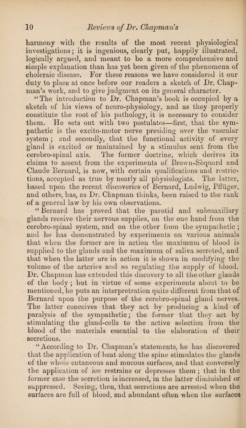harmony with the results of the most recent physiological investigations; it is ingenious, clearly put, happily illustrated, logically argued, and meant to be a more comprehensive and simple explanation than has yet been given of the phenomena of choleraic disease. For these reasons we have considered it our duty to place at once before our readers a sketch of Dr. Chap- man’s work, and to give judgment on its general character. “The introduction to Dr. Chapman’s book is occupied by a sketch of his views of neuro-physiology, and as they properly constitute the root of his pathology, it is necessary to consider them. He sets out with two postulates—first, that the sym¬ pathetic is the excito-motor nerve presiding over the vascular system ; and secondly, that the functional activity of every gland is excited or maintained by a stimulus sent from the cerebro-spinal axis. The former doctrine, which derives its claims to assent from the experiments of Brown-Sequard and Claude Bernard, is now, with certain qualifications and restric¬ tions, accepted as true by nearly all physiologists. The latter, based upon the recent discoveries of Bernard, Ludwig, Pfliiger, and others, has, as Dr. Chapman thinks, been raised to the rank of a general law by his own observations. “ Bernard has proved that the parotid and submaxillary glands receive their nervous supplies, on the one hand from the cerebro-spinal system, and on the other from the sympathetic ; and he has demonstrated by experiments on various animals that when the former are in action the maximum of blood is supplied to the glands and the maximum of saliva secreted, and that when the latter are in action it is shown in modifying the %j O volume of the arteries and so regulating the supply of blood. Dr. Chapman has extended this discovery to all the other glands of the body ; but in virtue of some experiments about to be mentioned, he puts an interpretration quite different from that of Bernard upon the purpose of the cerebro-spinal gland nerves. The latter conceives that they act by producing a kind of paralysis of the sympathetic; the former that they act by stimulating the gland-cells to the active selection from the blood of the materials essential to the elaboration of their secretions. “ According to Dr. Chapman’s statements, he has discovered that the application of heat along the spine stimulates the glands of the whole cutaneous and mucous surfaces, and that conversely the application of ice restrains or depresses them ; that in the former case the secretion is increased, in the latter diminished or suppressed. Seeing, then, that secretions are arrested when the surfaces are full of blood, and abundant often when the surfaces