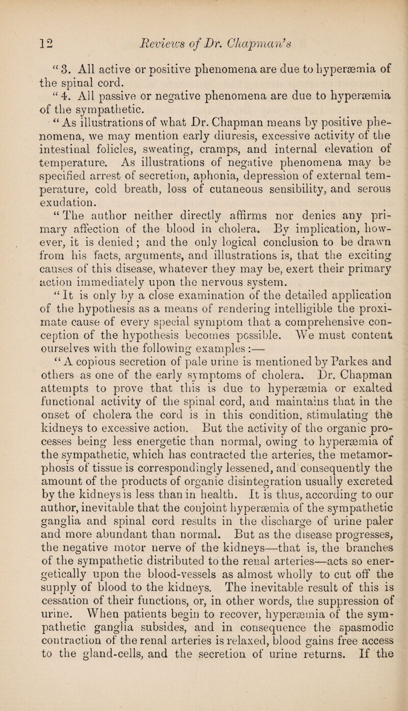 “ 3. All active or positive phenomena are due to hypersemia of the spinal cord. “ 4. All passive or negative phenomena are due to hypersemia of the sympathetic. “ As illustrations of what Dr. Chapman means by positive phe¬ nomena, we may mention early diuresis, excessive activity of the intestinal folicles, sweating, cramps, and internal elevation of temperature. As illustrations of negative phenomena may be specified arrest of secretion, aphonia, depression of external tem¬ perature, cold breath, loss of cutaneous sensibility, and serous exudation. “ The author neither directly affirms nor denies any pri¬ mary affection of the blood in cholera. By implication, how¬ ever, it is denied; and the only logical conclusion to be drawn from his facts, arguments, and illustrations is, that the exciting causes of this disease, whatever they may be, exert their primary action immediately upon the nervous system. “It is only by a close examination of the detailed application of the hypothesis as a means of rendering intelligible the proxi¬ mate cause of every special symptom that a comprehensive con¬ ception of the hypothesis becomes possible. We must content ourselves with the following examples :— “A copious secretion of pale urine is mentioned by Parkes and others as one of the early symptoms of cholera. Dr. Chapman attempts to prove that this is due to hypercemia or exalted functional activity of the spinal cord, and maintains that in the onset of cholera the cord is in this condition, stimulating the kidneys to excessive action. But the activity of the organic pro¬ cesses being less energetic than normal, owing to hypersemia of the sympathetic, which has contracted the arteries, the metamor¬ phosis of tissue is correspondingly lessened, and consequently the amount of the products of organic disintegration usually excreted by the kidneys is less than in health. It is thus, according to our author, inevitable that the conjoint hypersemia of the s}Tmpathetic ganglia and spinal cord results in the discharge of urine paler and more abundant than normal. But as the disease progresses, the negative motor nerve of the kidneys—that is, the branches of the sympathetic distributed to the renal arteries—acts so ener¬ getically upon the blood-vessels as almost wholly to cut off the supply of blood to the kidneys. The inevitable result of this is cessation of their functions, or, in other words, the suppression of urine. When patients begin to recover, hypermtnia of the sym¬ pathetic ganglia subsides, and in consequence the spasmodic contraction of the renal arteries is relaxed, blood gains free access to the gland-cells, and the secretion of urine returns. If the