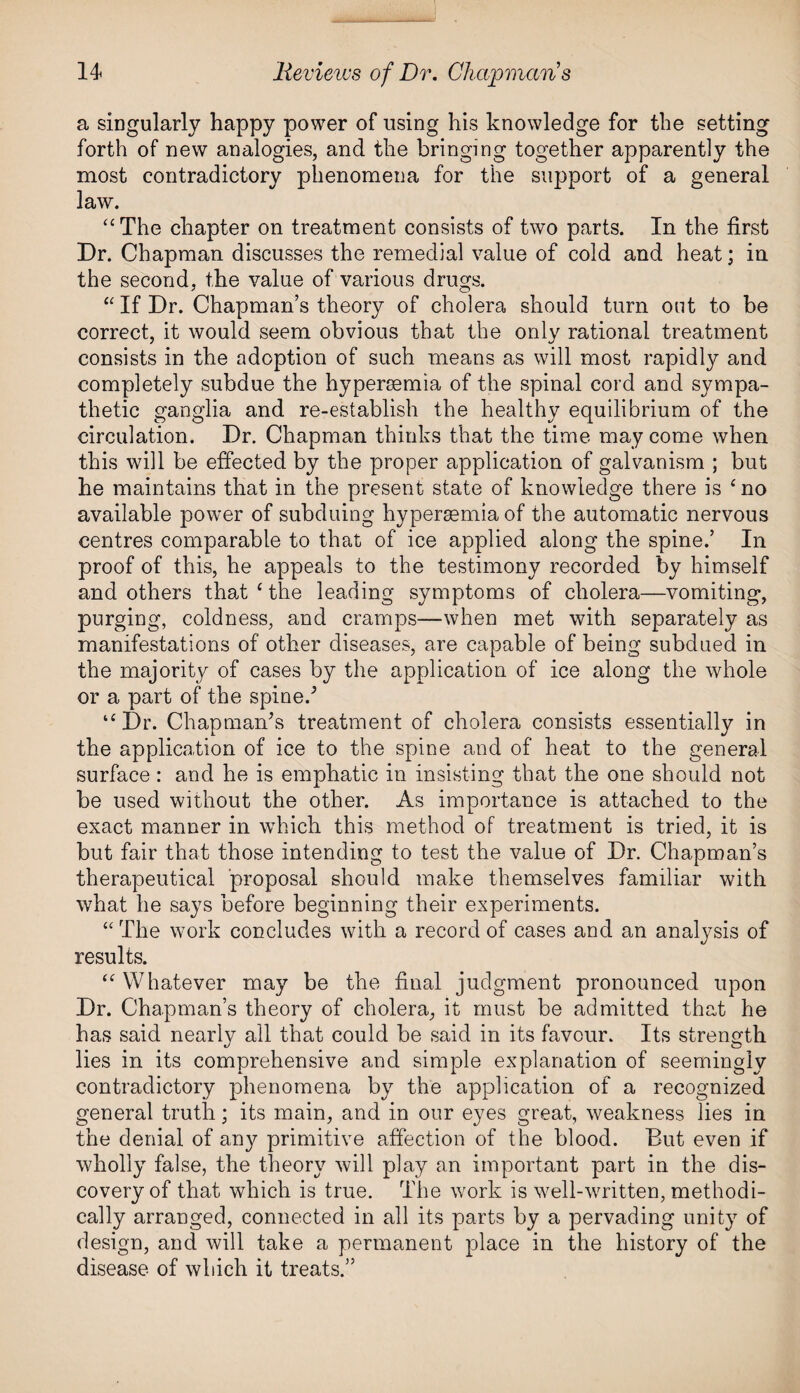 a singularly happy power of using his knowledge for the setting forth of new analogies, and the bringing together apparently the most contradictory phenomena for the support of a general law. “The chapter on treatment consists of two parts. In the first Dr. Chapman discusses the remedial value of cold and heat; in the second, the value of various drugs. “ If Dr. Chapman’s theory of cholera should turn out to be correct, it would seem obvious that the only rational treatment consists in the adoption of such means as will most rapidly and completely subdue the hyperaemia of the spinal cord and sympa¬ thetic ganglia and re-establish the healthy equilibrium of the circulation. Dr. Chapman thinks that the time may come when this will be effected by the proper application of galvanism ; but he maintains that in the present state of knowledge there is £no available power of subduing hyperasmia of the automatic nervous centres comparable to that of ice applied along the spine.’ In proof of this, he appeals to the testimony recorded by himself and others that ‘ the leading symptoms of cholera—vomiting, purging, coldness, and cramps—when met with separately as manifestations of other diseases, are capable of being subdued in the majority of cases by the application of ice along the whole or a part of the spine/ “Dr. Chapman’s treatment of cholera consists essentially in the application of ice to the spine and of heat to the general surface : and he is emphatic in insisting that the one should not be used without the other. As importance is attached to the exact manner in which this method of treatment is tried, it is but fair that those intending to test the value of Dr. Chapman’s therapeutical proposal should make themselves familiar with what he says before beginning their experiments. “The work concludes with a record of cases and an analysis of results. “ Whatever may be the final judgment pronounced upon Dr. Chapman’s theory of cholera, it must be admitted that he has said nearly all that could be said in its favour. Its strength lies in its comprehensive and simple explanation of seemingly contradictory phenomena by the application of a recognized general truth; its main, and in our eyes great, weakness lies in the denial of any primitive affection of the blood. But even if wholly false, the theory will play an important part in the dis¬ covery of that which is true. The work is well-written, methodi¬ cally arranged, connected in all its parts by a pervading unity of design, and will take a permanent place in the history of the disease of which it treats.”