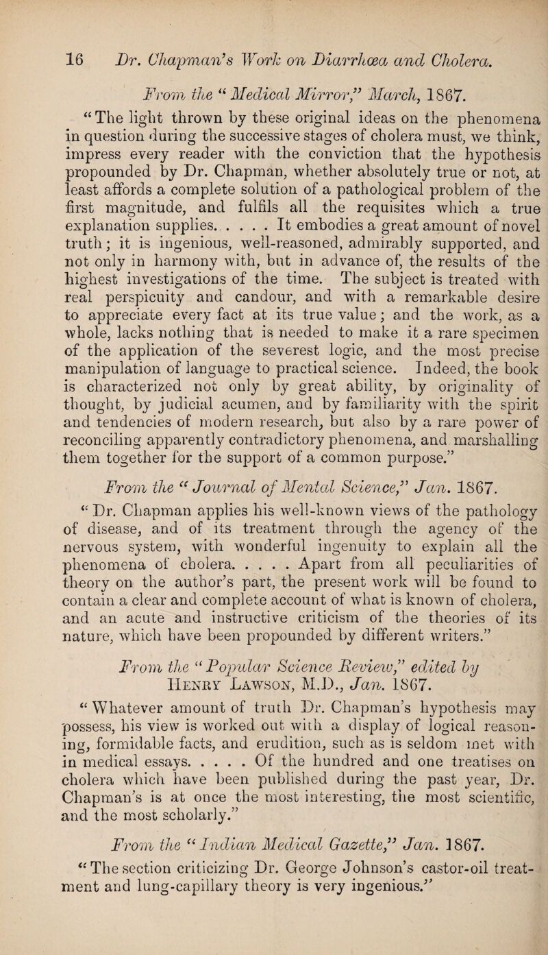 From the “Medical Mirror,” March, 1867. “The light thrown by these original ideas on the phenomena in question during the successive stages of cholera must, we think, impress every reader with the conviction that the hypothesis propounded by Dr. Chapman, whether absolutely true or not, at least affords a complete solution of a pathological problem of the first magnitude, and fulfils all the requisites which a true explanation supplies...... It embodies a great amount of novel truth; it is ingenious, well-reasoned, admirably supported, and not only in harmony with, but in advance of, the results of the highest investigations of the time. The subject is treated with real perspicuity and candour, and with a remarkable desire to appreciate every fact at its true value; and the work, as a whole, lacks nothing that is needed to make it a rare specimen of the application of the severest logic, and the most precise manipulation of language to practical science. Indeed, the book is characterized not only by great ability, by originality of thought, by judicial acumen, and by familiarity with the spirit and tendencies of modern research, but also by a rare power of reconciling apparently contradictory phenomena, and marshalling them together for the support of a common purpose.” From the cc Journal of Mental Science,” Jan. 1867. “Dr. Chapman applies his well-known views of the pathology of disease, and of its treatment through the agency of the nervous system, with wonderful ingenuity to explain all the phenomena of cholera.Apart from all peculiarities of theory on the author’s part, the present work will be found to contain a clear and complete account of what is known of cholera, and an acute and instructive criticism of the theories of its nature, which have been propounded by different writers.” From the “ Popular Science Reviewedited by Henry Lawson, M.D., Jan. 1867. “Whatever amount of truth Dr. Chapman’s hypothesis may possess, his view is worked out with a display of logical reason¬ ing, formidable facts, and erudition, such as is seldom met with in medical essays.Of the hundred and one treatises on cholera which have been published during the past year, Dr. Chapman’s is at once the most interesting, the most scientific, and the most scholarly.” From the “ Indian Medical Gazette,” Jan. 1867. “The section criticizing Dr. George Johnson’s castor-oil treat¬ ment and lung-capillary theory is very ingenious/’