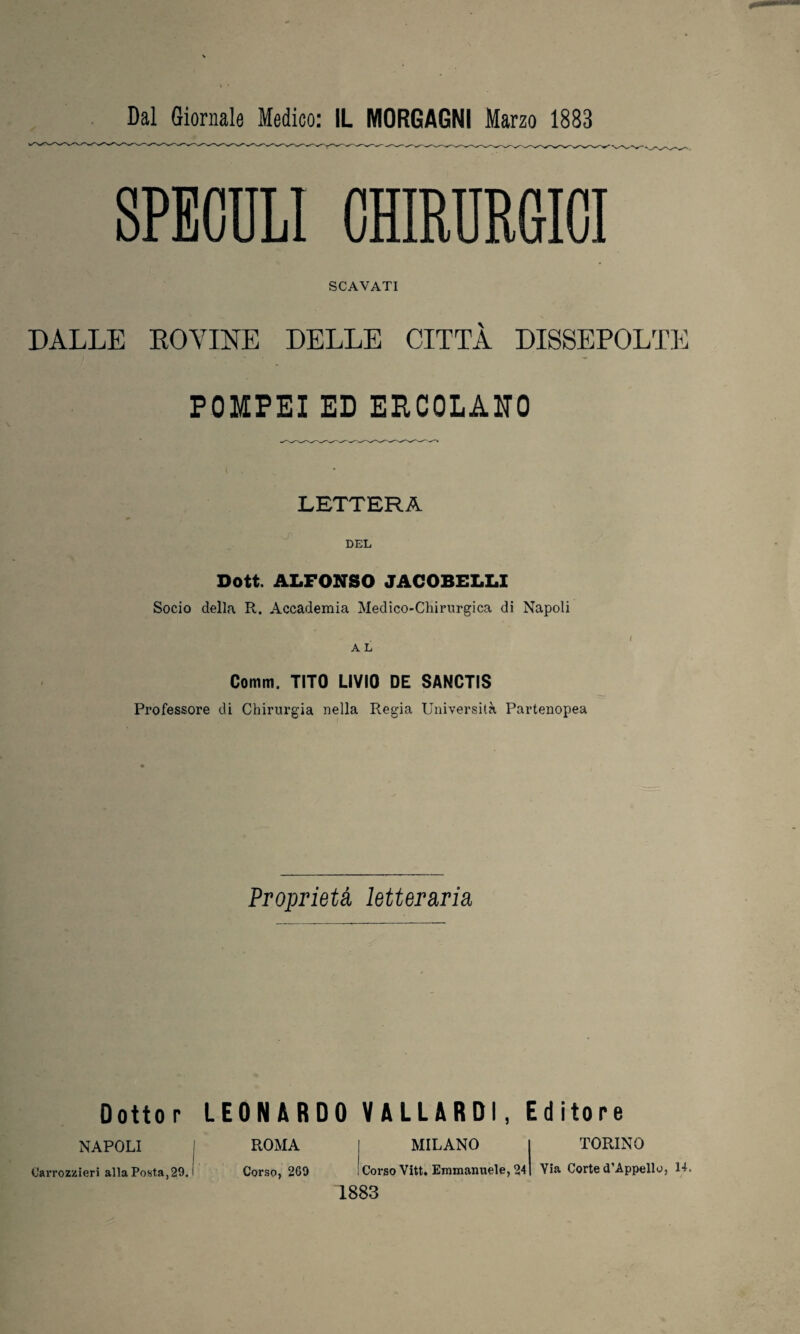 SPECULI OHIMRGICI SCAVATI DALLE ROVINE DELLE CITTÀ DISSEPOLTE POMPEI ED ERCOLANO LETTERA DEL Dott. ALFONSO JACOBELLI Socio della R. Accademia Medico-Chirurgica di Napoli A L Comm. TITO LIVIO DE SANCTIS Professore di Chirurgia nella Regia Università Partenopea Proprietà letteraria Dottor LEONARDO VALLARDI, Editore NAPOLI I ROMA MILANO I TORINO Carrozzieri alla Posta,29.1 Corso, 2G9 Corso Vitt. Emuuinuele, 241 Via Corte d Appello, 14. 1883