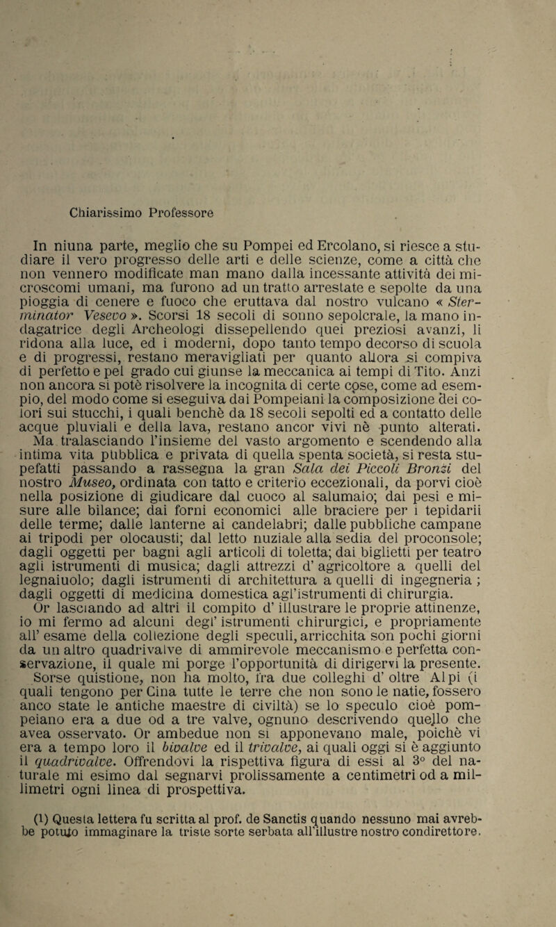 Chiarissimo Professore In niuna parte, meglio che su Pompei ed Ercolano, si riesce a stu¬ diare il vero progresso delle arti e delle scienze, come a città che non vennero modificate man mano dalla incessante attività deimi- croscomi umani, ma furono ad un tratto arrestate e sepolte da una pioggia di cenere e fuoco che eruttava dal nostro vulcano « Ster- minator Veseuo ». Scorsi 18 secoli di sonno sepolcrale, la mano in¬ dagatrice degli Archeologi dissepeliendo quei preziosi avanzi, li ridona alla luce, ed i moderni, dopo tanto tempo decorso di scuola e di progressi, restano meravigliati per quanto allora .si compiva di perfetto e pei grado cui giunse la meccanica ai tempi di Tito. Anzi non ancora si potè risolvere la incognita di certe cose, come ad esem¬ pio, del modo come si eseguiva dai Pompeiani la composizione dei co¬ lori sui stucchi, i quali benché da 18 secoli sepolti ed a contatto delle acque pluviali e della lava, restano ancor vivi nè punto alterati. Ma tralasciando l’insieme dei vasto argomento e scendendo alla intima vita pubblica e privata di quella spenta società, si resta stu¬ pefatti passando a rassegna la gran Sala dei Piccoli Bronzi del nostro Museo, ordinata con tatto e criterio eccezionali, da porvi cioè nella posizione di giudicare dal cuoco al salumaio; dai pesi e mi¬ sure alle bilance; dai forni economici alle braciere per 1 tepidarii delle terme; dalle lanterne ai candelabri; dalle pubbliche campane ai tripodi per olocausti; dal letto nuziale alla sedia del proconsole; dagli oggetti per bagni agli articoli di toletta; dai biglietti per teatro agii istrumenti di musica; dagli attrezzi d’ agricoltore a quelli del legnaiuolo; dagli istrumenti di architettura a quelli di ingegneria ; dagli oggetti di medicina domestica agi’istrumenti di chirurgia. Or lasciando ad altri il compito d’illustrare le proprie attinenze, 10 mi fermo ad alcuni degl’ istrumenti chirurgici, e propriamente all’ esame della collezione degli speculi, arricchita son pochi giorni da un altro quadrivalve di ammirevole meccanismo e perfetta con¬ servazione, il quale mi porge l’opportunità di dirigervi la presente. Sorse quistione, non ha molto, fra due colleghi d’ oltre Alpi (i quali tengono per Cina tutte le terre che non sono le natie, fossero anco state le antiche maestre di civiltà) se lo speculo cioè pom¬ peiano era a due od a tre valve, ognuno descrivendo quejlo che avea osservato. Or ambedue non si apponevano male, poiché vi era a tempo loro il bivalve ed il trivalve, ai quali oggi si è aggiunto 11 quadrivalve. Offrendovi la rispettiva figura di essi al 3° del na¬ turale mi esimo dal segnarvi prolissamente a centimetri od a mil¬ limetri ogni linea di prospettiva. (1) Questa lettera fu scritta al prof, de Sanctis quando nessuno mai avreb¬ be potuto immaginare la triste sorte serbata all’illustre nostro condirettore.