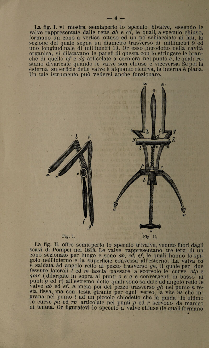 valve rappresentate dalle rette ab e ed, le quali, a speculo chiuso, formano un cono a vertice ottuso ed un po’ schiacciato ai lati, la sezione del quale segna un diametro trasverso di millimetri 9 ed uno longitudinale di millimetri 13. Or esso introdotto nella cavità organica, si dilatavano le pareti di questa con lo stringere le bran¬ che di quello bf e dg articolate a cerniera nel punto e, le quali re¬ stano divaricate quando le valve son chiuse e viceversa. Se poi la esterna superficie delle valve è alquanto ricurva, la interna è piana. Un tale istrumento può vedersi anche funzionare. Or. e Fig. I. Fig. II. La fig. II. offre semiaperto lo speculo tri valve, venuto fuori dagli scavi di Pompei nel 1818. Le valve rappresentano tre terzi di un cono sezionato per lungo e sono ab, cd, ef\ le quali hanno lo spi¬ golo nell’interno e la superficie convessa all’esterno. La valva cd è saldata àd angolo retto al pezzo trasverso gh, il quale per due fessure laterali l ed m lascia passare a scorsoio le curve olp e qmr ( dilargate in sopra ai punti o e q e convergenti in basso ai punti p ed r) all’estremo delle quali sono saldate ad angolo retto le valve ab ed ef. A metà poi del pezzo trasverso gh nel punto n re¬ sta fissa, ma con testa girante per ogni verso, la vite ns che in¬ grana nel punto t ad un piccolo chiodetto che la guida. In ultimo le curve pu ed rv articolate nei punti p ed r servono da manico di tenuta. Or figuratevi lo speculo a valve chiuse (le quali formano
