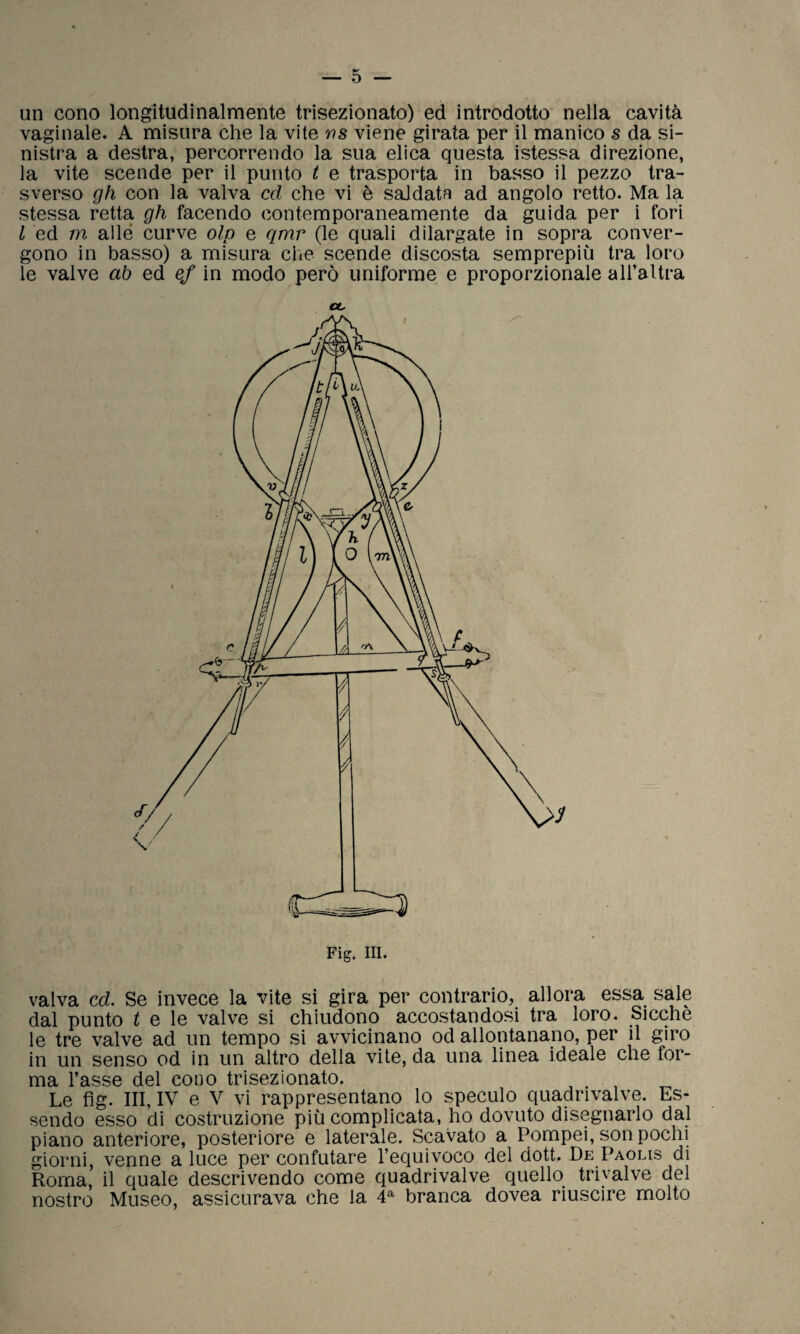 un cono longitudinalmente trisezionato) ed introdotto nella cavità vaginale. A misura che la vite ws viene girata per il manico s da si¬ nistra a destra, percorrendo la sua elica questa istessa direzione, la vite scende per il punto t e trasporta in basso il pezzo tra¬ sverso gh con la valva ccl che vi è saldata ad angolo retto. Ma la stessa retta gh facendo contemporaneamente da guida per i fori l ed m alle curve olp e qmr (le quali dilargate in sopra conver¬ gono in basso) a misura che scende discosta semprepiù tra loro le valve ab ed ef in modo però uniforme e proporzionale aH’altra et. valva cd. Se invece la vite si gira per contrario, allora essa sale dal punto t e le valve si chiudono accostandosi tra loro. Sicché le tre valve ad un tempo si avvicinano od allontanano, per il giro in un senso od in un altro della vite, da una linea ideale che for¬ ma l’asse del cono trisezionato. Le fìg. Ili, IV e V vi rappresentano lo speculo quadrivalve. Es¬ sendo esso di costruzione più complicata, ho dovuto disegnarlo dal piano anteriore, posteriore e laterale. Scavato a Pompei, son pochi giorni, venne a luce per confutare l’equivoco del dott. De Paolis di Roma, il quale descrivendo come quadrivalve quello triyalve del nostro Museo, assicurava che la 4a branca dovea riuscire molto